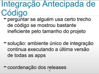 Integração Antecipada de 
Código 
- perguntar se alguém usa certo trecho 
de código se mostrou bastante 
ineficiente pelo tamanho do projeto 
- solução: ambiente único de integração 
continua executando a última versão 
de todas as apps 
- coordenação dos releases 
16 
 