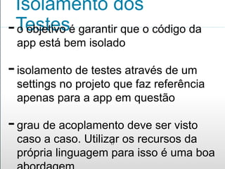 Isolamento dos 
Testes 
- o objetivo é garantir que o código da 
app está bem isolado 
- isolamento de testes através de um 
settings no projeto que faz referência 
apenas para a app em questão 
- grau de acoplamento deve ser visto 
caso a caso. Utilizar os recursos da 
17 
própria linguagem para isso é uma boa 
abordagem 
 