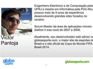 2 
Victor 
Pantoja 
Engenheiro Eletrônico e de Computação pela 
UFRJ e mestre em Informática pela PUC-Rio, 
possuo mais de 9 anos de experiência 
desenvolvendo grandes sites focados no 
usuário. 
Scrum Master da área de aplicações móveis 
(before it was cool) de 2007 a 2008. 
Atualmente, sou desenvolvedor web sênior no 
globoesporte.com, o maior site de esportes do 
Brasil e o site oficial da Copa do Mundo FIFA 
Brasil 2014. 
 