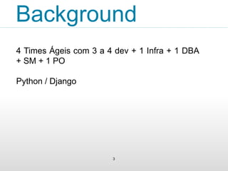 Background 
4 Times Ágeis com 3 a 4 dev + 1 Infra + 1 DBA 
+ SM + 1 PO 
Python / Django 
3 
 