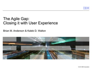The Agile Gap:
Closing it with User Experience
Brian M. Anderson & Kaleb D. Walton




                                      © 2012 IBM Corporation
 