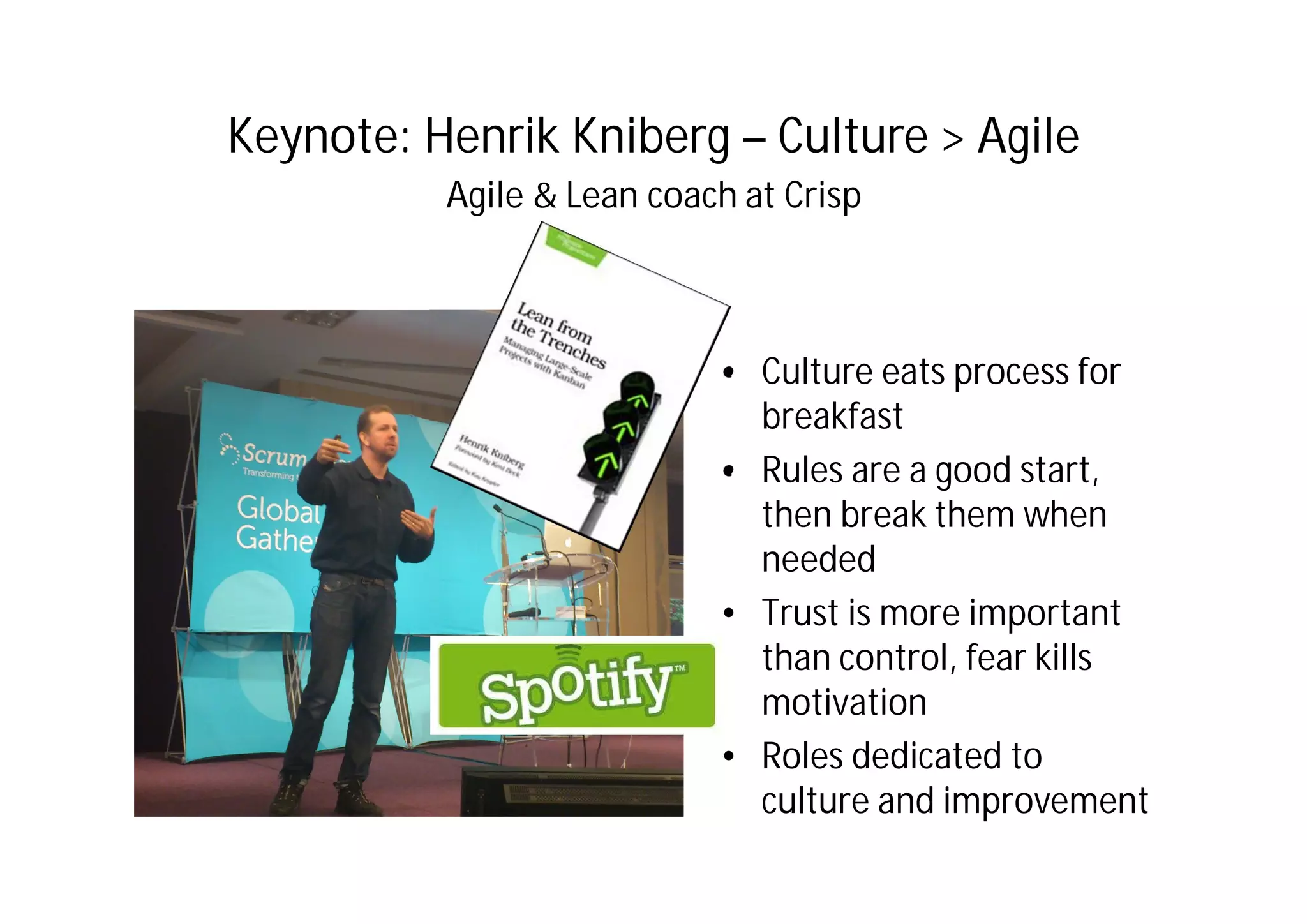 Keynote: Henrik Kniberg – Culture > Agile
Agile & Lean coach at Crisp
• Culture eats process for
breakfast
• Rules are a good start,
then break them when
needed
• Trust is more important
than control, fear kills
motivation
• Roles dedicated to
culture and improvement
 