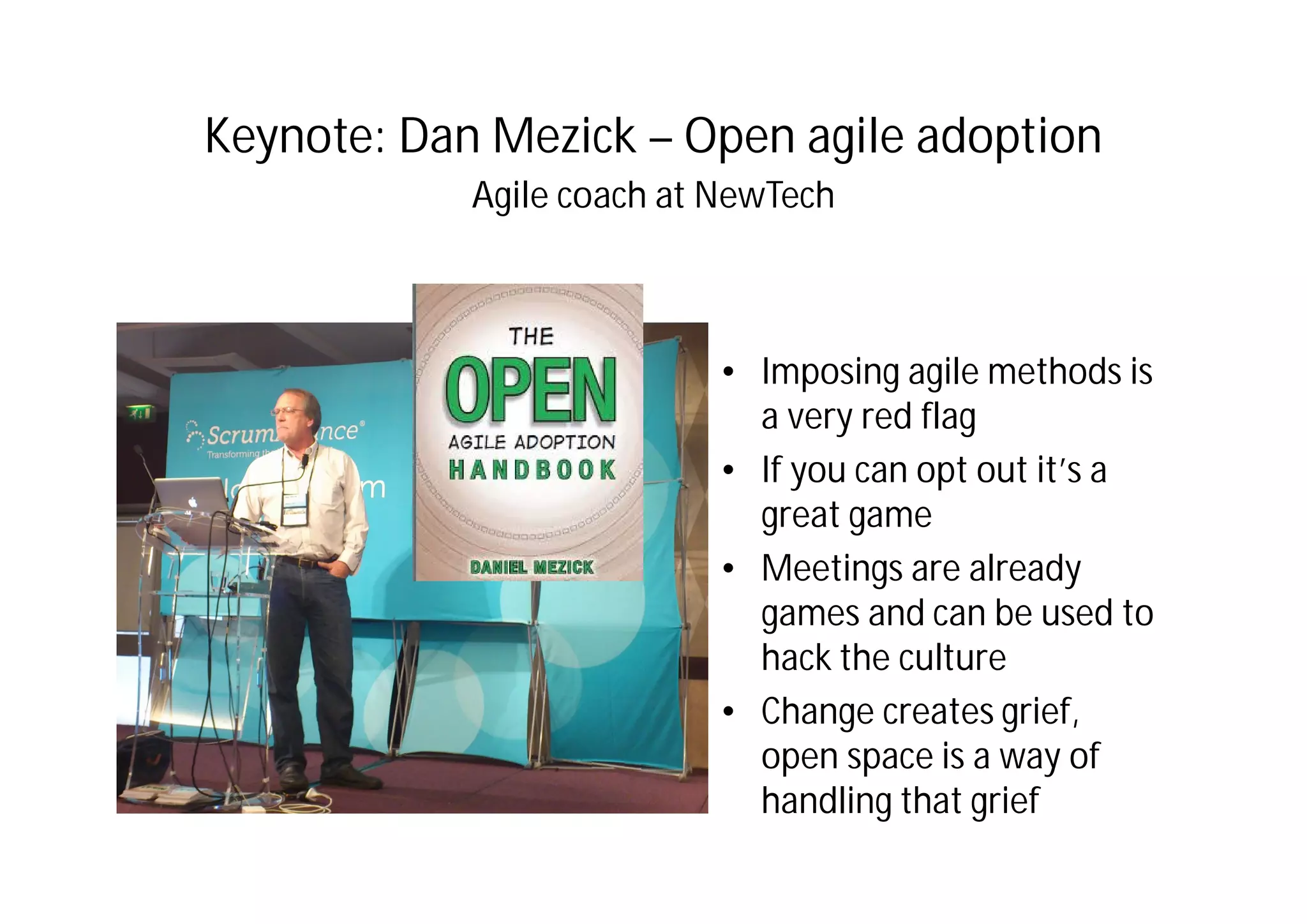 Keynote: Dan Mezick – Open agile adoption
Agile coach at NewTech
• Imposing agile methods is
a very red flag
• If you can opt out it’s a
great game
• Meetings are already
games and can be used to
hack the culture
• Change creates grief,
open space is a way of
handling that grief
 