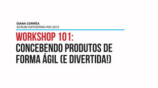 Workshop 101:
concebendo produtos de
forma ágil (e divertida!)
DIANA CORRÊA
SCRUM GATHERING RIO 2015
 