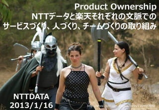 Product Ownership
    NTTデータと楽天それぞれの文脈での
サービスづくり、人づくり、チームづくりの取り組み




  NTTDATA
 2013/1/16     http://www.flickr.com/photos/ranh/270486786/
 