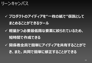 リーンキャンバス

 プロダクトのアイディアを“一枚の紙で”仮説として
  まとめることができるツール

 軽量かつ必要最低限な要素に絞られているため、
  短時間で作成できる

 関係者全員で簡単にアイディアを共有することがで
  き、また、共同で簡単に修正することができる
                             19
 