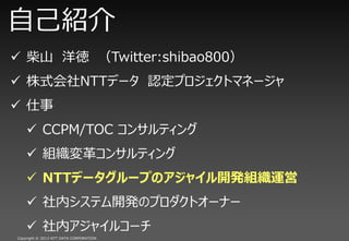 自己紹介
 柴山 洋徳 （Twitter:shibao800）
 株式会社NTTデータ 認定プロジェクトマネージャ
 仕事
     CCPM/TOC コンサルティング
     組織変革コンサルティング
     NTTデータグループのアジャイル開発組織運営
     社内システム開発のプロダクトオーナー
     社内アジャイルコーチ
Copyright © 2013 NTT DATA CORPORATION
 