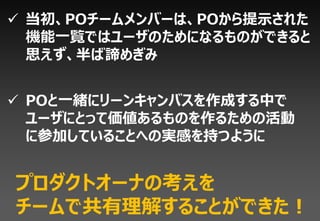  当初、POチームメンバーは、POから提示された
  機能一覧ではユーザのためになるものができると
  思えず、半ば諦めぎみ


 POと一緒にリーンキャンバスを作成する中で
  ユーザにとって価値あるものを作るための活動
  に参加していることへの実感を持つように


プロダクトオーナの考えを
チームで共有理解することができた！
 