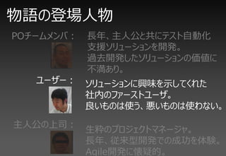 物語の登場人物
POチームメンバ：   長年、主人公と共にテスト自動化
            支援ソリューションを開発。
            過去開発したソリューションの価値に
            不満あり。
   ユーザー： ソリューションに興味を示してくれた
         社内のファーストユーザ。
         良いものは使う、悪いものは使わない。
主人公の上司：
            生粋のプロジェクトマネージャ。
            長年、従来型開発での成功を体験。
            Agile開発に懐疑的。
 