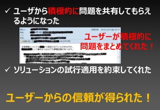  ユーザから積極的に問題を共有してもらえ
  るようになった
            ユーザーが積極的に
           問題をまとめてくれた！

 ソリューションの試行適用を約束してくれた


ユーザーからの信頼が得られた！
 
