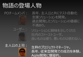 物語の登場人物
POチームメンバ：   長年、主人公と共にテスト自動化
            支援ソリューションを開発。
            過去開発したソリューションの価値に
            不満あり。
   ユーザー： ソリューションに興味を示してくれた
         社内のファーストユーザ。
         良いものは使う、悪いものは使わない。
主人公の上司：
            生粋のプロジェクトマネージャ。
            長年、従来型開発での成功を体験。
            Agile開発に懐疑的。
 