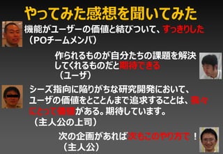 やってみた感想を聞いてみた
機能がユーザーの価値と結びついて、すっきりした
（POチームメンバ）
   作られるものが自分たちの課題を解決
   してくれるものだと期待できる
   （ユーザ）
シーズ指向に陥りがちな研究開発において、
ユーザの価値をとことんまで追求することは、我々
にとって価値がある。期待しています。
（主人公の上司）
    次の企画があれば次もこのやり方で！
    （主人公）
 