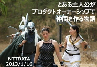 とある主人公が
        プロダクトオーナーシップで
             仲間を作る物語




 NTTDATA
2013/1/16   http://www.flickr.com/photos/ranh/270486786/
 