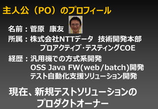 主人公（PO）のプロフィール

名前：菅原 康友
所属：株式会社NTTデータ 技術開発本部
     プロアクティブ・テスティングCOE
経歴：汎用機での方式系開発
   OSS Java FW(web/batch)開発
   テスト自動化支援ソリューション開発

現在、新規テストソリューションの
   プロダクトオーナー
 