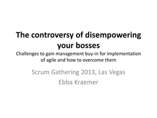 The controversy of disempowering
your bosses
Challenges to gain management buy-in for implementation
of agile and how to overcome them
Scrum Gathering 2013, Las Vegas
Ebba Kraemer
 