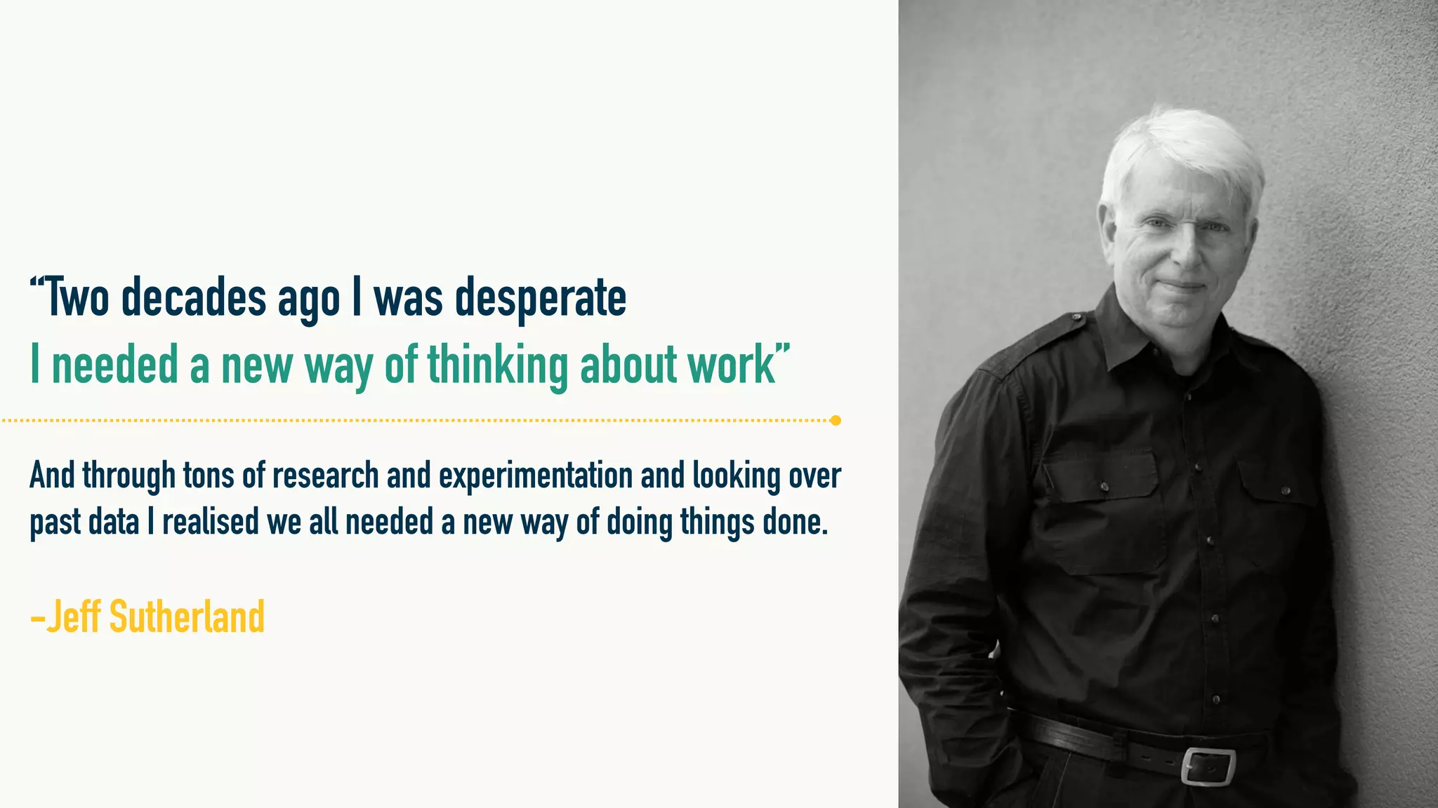 “Two decades ago I was desperate
I needed a new way of thinking about work”
And through tons of research and experimentation and looking over
past data I realised we all needed a new way of doing things done.
!
-Jeff Sutherland
 