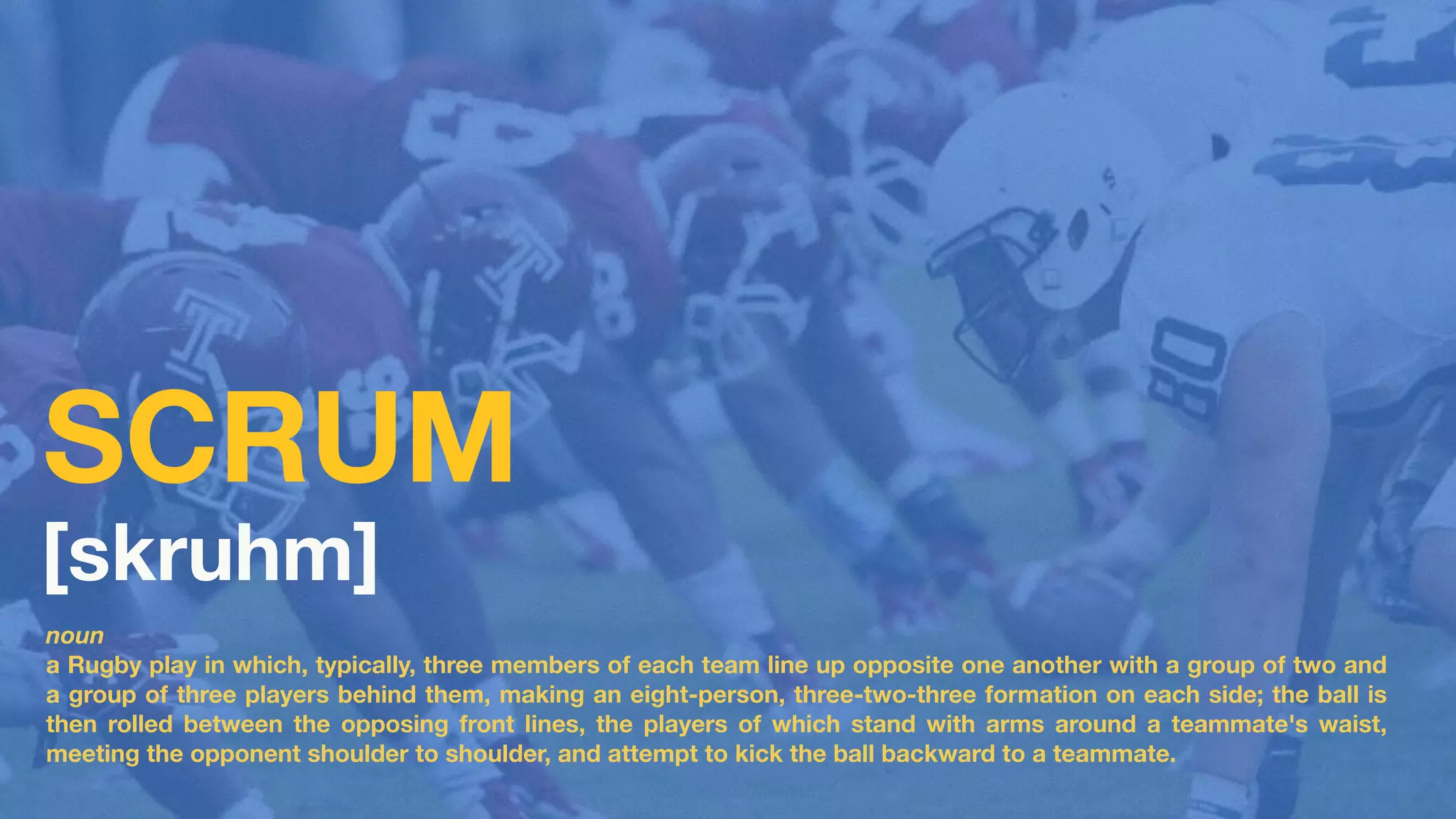 noun
a Rugby play in which, typically, three members of each team line up opposite one another with a group of two and
a group of three players behind them, making an eight-person, three-two-three formation on each side; the ball is
then rolled between the opposing front lines, the players of which stand with arms around a teammate's waist,
meeting the opponent shoulder to shoulder, and attempt to kick the ball backward to a teammate.
[skruhm]
SCRUM
 