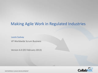 1 Copyright ©2013 CollabNet, Inc. All Rights Reserved.
ENTERPRISE CLOUD DEVELOPMENT
Making Agile Work in Regulated Industries
Laszlo Szalvay
VP Worldwide Scrum Business
Version 6.0 (05 February 2013)
 