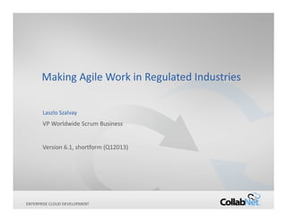 Making Agile Work in Regulated Industries

       Laszlo Szalvay
       VP Worldwide Scrum Business


       Version 6.1, shortform (Q12013)




ENTERPRISE
1            CLOUD DEVELOPMENT   Copyright ©2013 CollabNet, Inc. All Rights Reserved.
 
