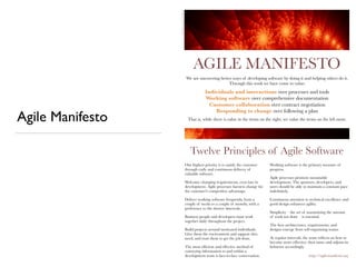 AGILE MANIFESTO
We are uncovering better ways of developing software by doing it and helping others do it.
Through this work we have come to value:
Individuals and interactions over processes and tools
Working software over comprehensive documentation
Customer collaboration over contract negotiation
Responding to change over following a plan
That is, while there is value in the items on the right, we value the items on the left more.
Twelve Principles of Agile Software
Our highest priority is to satisfy the customer
through early and continuous delivery of
valuable software.
Welcome changing requirements, even late in
development. Agile processes harness change for
the customer's competitive advantage.
Deliver working software frequently, from a
couple of weeks to a couple of months, with a
preference to the shorter timescale.
Business people and developers must work
together daily throughout the project.
Build projects around motivated individuals.
Give them the environment and support they
need, and trust them to get the job done.
The most efﬁcient and effective method of
conveying information to and within a
development team is face-to-face conversation.
Working software is the primary measure of
progress.
Agile processes promote sustainable
development. The sponsors, developers, and
users should be able to maintain a constant pace
indeﬁnitely.
Continuous attention to technical excellence and
good design enhances agility.
Simplicity – the art of maximizing the amount
of work not done – is essential.
The best architectures, requirements, and
designs emerge from self-organizing teams.
At regular intervals, the team reﬂects on how to
become more effective, then tunes and adjusts its
behavior accordingly.
http://agilemanifesto.org
Image©2009FractalKen
Agile Manifesto
 