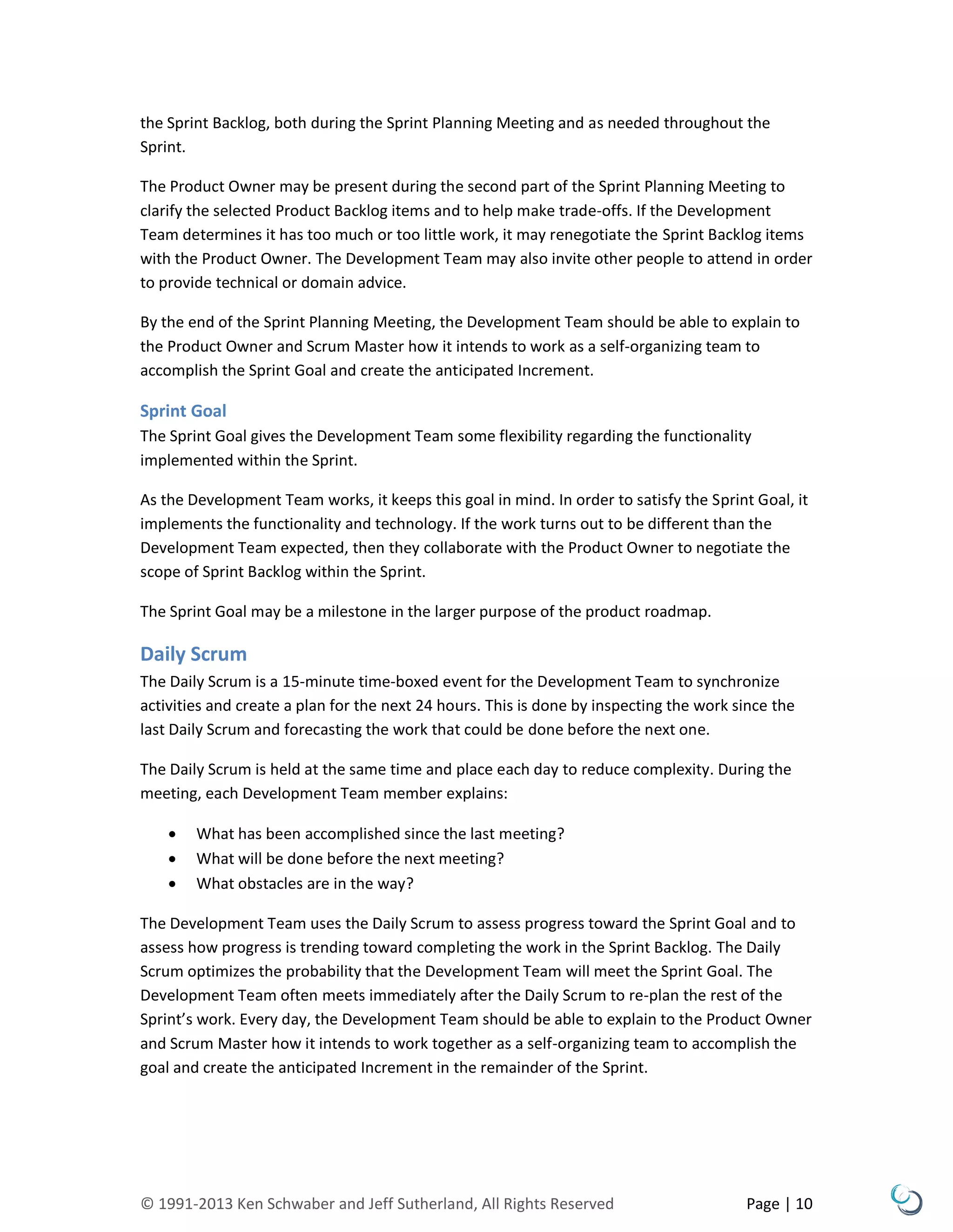 © 1991-2013 Ken Schwaber and Jeff Sutherland, All Rights Reserved Page | 10
the Sprint Backlog, both during the Sprint Planning Meeting and as needed throughout the
Sprint.
The Product Owner may be present during the second part of the Sprint Planning Meeting to
clarify the selected Product Backlog items and to help make trade-offs. If the Development
Team determines it has too much or too little work, it may renegotiate the Sprint Backlog items
with the Product Owner. The Development Team may also invite other people to attend in order
to provide technical or domain advice.
By the end of the Sprint Planning Meeting, the Development Team should be able to explain to
the Product Owner and Scrum Master how it intends to work as a self-organizing team to
accomplish the Sprint Goal and create the anticipated Increment.
Sprint Goal
The Sprint Goal gives the Development Team some flexibility regarding the functionality
implemented within the Sprint.
As the Development Team works, it keeps this goal in mind. In order to satisfy the Sprint Goal, it
implements the functionality and technology. If the work turns out to be different than the
Development Team expected, then they collaborate with the Product Owner to negotiate the
scope of Sprint Backlog within the Sprint.
The Sprint Goal may be a milestone in the larger purpose of the product roadmap.
Daily Scrum
The Daily Scrum is a 15-minute time-boxed event for the Development Team to synchronize
activities and create a plan for the next 24 hours. This is done by inspecting the work since the
last Daily Scrum and forecasting the work that could be done before the next one.
The Daily Scrum is held at the same time and place each day to reduce complexity. During the
meeting, each Development Team member explains:
 What has been accomplished since the last meeting?
 What will be done before the next meeting?
 What obstacles are in the way?
The Development Team uses the Daily Scrum to assess progress toward the Sprint Goal and to
assess how progress is trending toward completing the work in the Sprint Backlog. The Daily
Scrum optimizes the probability that the Development Team will meet the Sprint Goal. The
Development Team often meets immediately after the Daily Scrum to re-plan the rest of the
Sprint’s work. Every day, the Development Team should be able to explain to the Product Owner
and Scrum Master how it intends to work together as a self-organizing team to accomplish the
goal and create the anticipated Increment in the remainder of the Sprint.
 