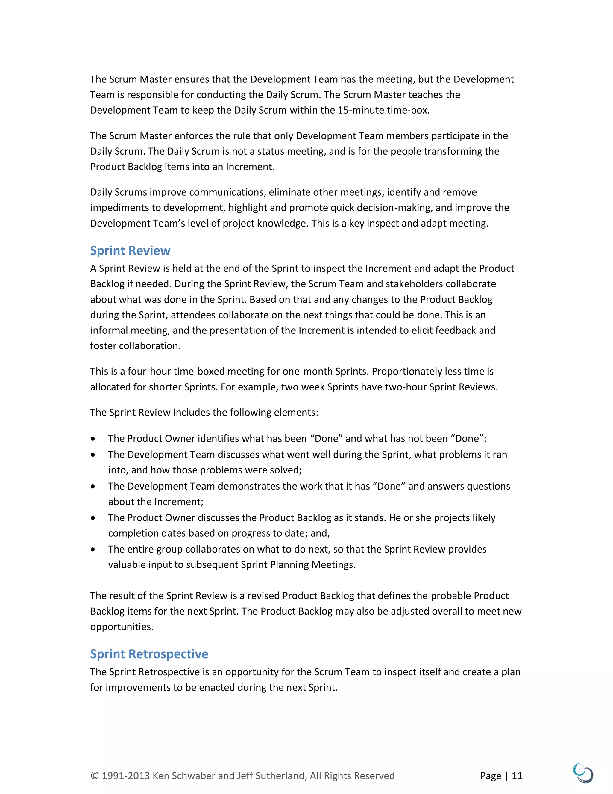 © 1991-2013 Ken Schwaber and Jeff Sutherland, All Rights Reserved Page | 11
The Scrum Master ensures that the Development Team has the meeting, but the Development
Team is responsible for conducting the Daily Scrum. The Scrum Master teaches the
Development Team to keep the Daily Scrum within the 15-minute time-box.
The Scrum Master enforces the rule that only Development Team members participate in the
Daily Scrum. The Daily Scrum is not a status meeting, and is for the people transforming the
Product Backlog items into an Increment.
Daily Scrums improve communications, eliminate other meetings, identify and remove
impediments to development, highlight and promote quick decision-making, and improve the
Development Team’s level of project knowledge. This is a key inspect and adapt meeting.
Sprint Review
A Sprint Review is held at the end of the Sprint to inspect the Increment and adapt the Product
Backlog if needed. During the Sprint Review, the Scrum Team and stakeholders collaborate
about what was done in the Sprint. Based on that and any changes to the Product Backlog
during the Sprint, attendees collaborate on the next things that could be done. This is an
informal meeting, and the presentation of the Increment is intended to elicit feedback and
foster collaboration.
This is a four-hour time-boxed meeting for one-month Sprints. Proportionately less time is
allocated for shorter Sprints. For example, two week Sprints have two-hour Sprint Reviews.
The Sprint Review includes the following elements:
 The Product Owner identifies what has been “Done” and what has not been “Done”;
 The Development Team discusses what went well during the Sprint, what problems it ran
into, and how those problems were solved;
 The Development Team demonstrates the work that it has “Done” and answers questions
about the Increment;
 The Product Owner discusses the Product Backlog as it stands. He or she projects likely
completion dates based on progress to date; and,
 The entire group collaborates on what to do next, so that the Sprint Review provides
valuable input to subsequent Sprint Planning Meetings.
The result of the Sprint Review is a revised Product Backlog that defines the probable Product
Backlog items for the next Sprint. The Product Backlog may also be adjusted overall to meet new
opportunities.
Sprint Retrospective
The Sprint Retrospective is an opportunity for the Scrum Team to inspect itself and create a plan
for improvements to be enacted during the next Sprint.
 