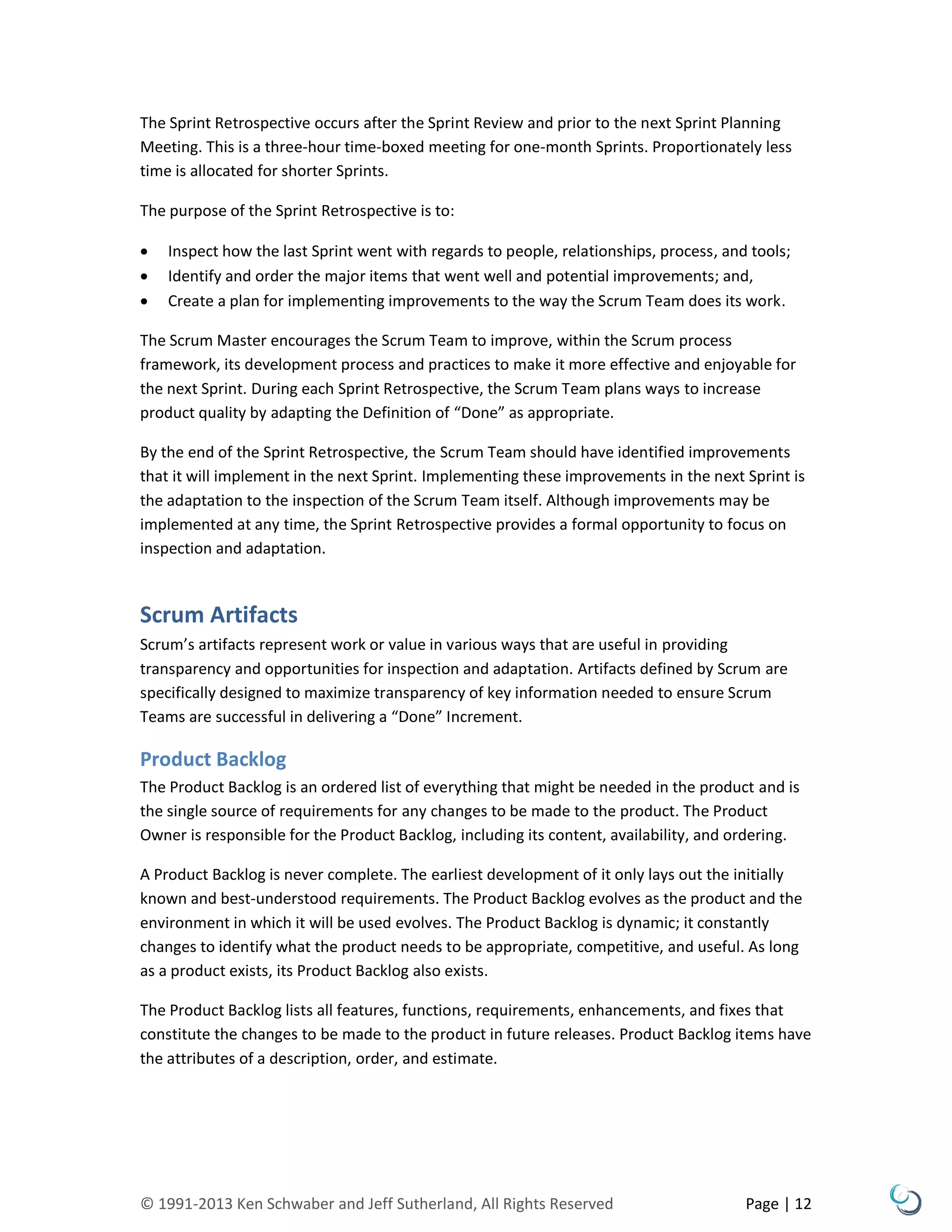 © 1991-2013 Ken Schwaber and Jeff Sutherland, All Rights Reserved Page | 12
The Sprint Retrospective occurs after the Sprint Review and prior to the next Sprint Planning
Meeting. This is a three-hour time-boxed meeting for one-month Sprints. Proportionately less
time is allocated for shorter Sprints.
The purpose of the Sprint Retrospective is to:
 Inspect how the last Sprint went with regards to people, relationships, process, and tools;
 Identify and order the major items that went well and potential improvements; and,
 Create a plan for implementing improvements to the way the Scrum Team does its work.
The Scrum Master encourages the Scrum Team to improve, within the Scrum process
framework, its development process and practices to make it more effective and enjoyable for
the next Sprint. During each Sprint Retrospective, the Scrum Team plans ways to increase
product quality by adapting the Definition of “Done” as appropriate.
By the end of the Sprint Retrospective, the Scrum Team should have identified improvements
that it will implement in the next Sprint. Implementing these improvements in the next Sprint is
the adaptation to the inspection of the Scrum Team itself. Although improvements may be
implemented at any time, the Sprint Retrospective provides a formal opportunity to focus on
inspection and adaptation.
Scrum Artifacts
Scrum’s artifacts represent work or value in various ways that are useful in providing
transparency and opportunities for inspection and adaptation. Artifacts defined by Scrum are
specifically designed to maximize transparency of key information needed to ensure Scrum
Teams are successful in delivering a “Done” Increment.
Product Backlog
The Product Backlog is an ordered list of everything that might be needed in the product and is
the single source of requirements for any changes to be made to the product. The Product
Owner is responsible for the Product Backlog, including its content, availability, and ordering.
A Product Backlog is never complete. The earliest development of it only lays out the initially
known and best-understood requirements. The Product Backlog evolves as the product and the
environment in which it will be used evolves. The Product Backlog is dynamic; it constantly
changes to identify what the product needs to be appropriate, competitive, and useful. As long
as a product exists, its Product Backlog also exists.
The Product Backlog lists all features, functions, requirements, enhancements, and fixes that
constitute the changes to be made to the product in future releases. Product Backlog items have
the attributes of a description, order, and estimate.
 