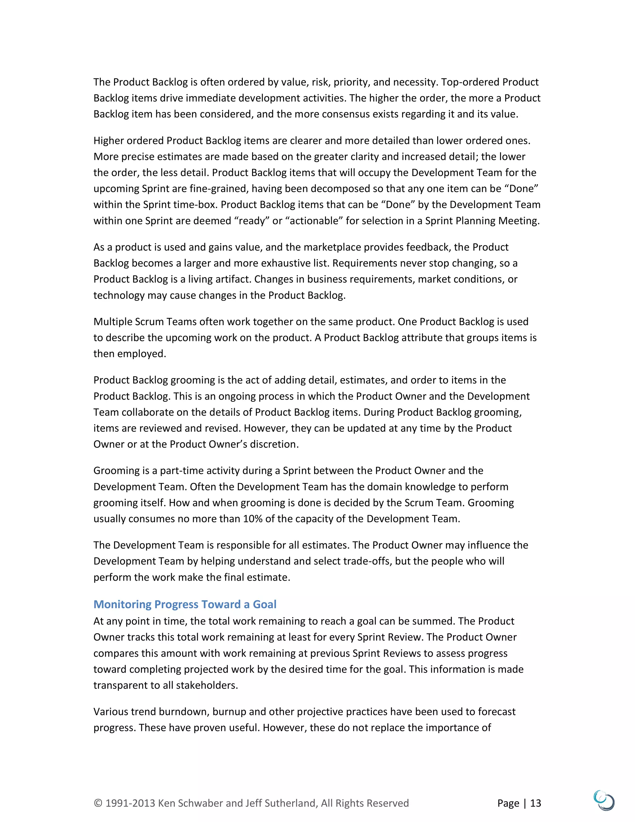 © 1991-2013 Ken Schwaber and Jeff Sutherland, All Rights Reserved Page | 13
The Product Backlog is often ordered by value, risk, priority, and necessity. Top-ordered Product
Backlog items drive immediate development activities. The higher the order, the more a Product
Backlog item has been considered, and the more consensus exists regarding it and its value.
Higher ordered Product Backlog items are clearer and more detailed than lower ordered ones.
More precise estimates are made based on the greater clarity and increased detail; the lower
the order, the less detail. Product Backlog items that will occupy the Development Team for the
upcoming Sprint are fine-grained, having been decomposed so that any one item can be “Done”
within the Sprint time-box. Product Backlog items that can be “Done” by the Development Team
within one Sprint are deemed “ready” or “actionable” for selection in a Sprint Planning Meeting.
As a product is used and gains value, and the marketplace provides feedback, the Product
Backlog becomes a larger and more exhaustive list. Requirements never stop changing, so a
Product Backlog is a living artifact. Changes in business requirements, market conditions, or
technology may cause changes in the Product Backlog.
Multiple Scrum Teams often work together on the same product. One Product Backlog is used
to describe the upcoming work on the product. A Product Backlog attribute that groups items is
then employed.
Product Backlog grooming is the act of adding detail, estimates, and order to items in the
Product Backlog. This is an ongoing process in which the Product Owner and the Development
Team collaborate on the details of Product Backlog items. During Product Backlog grooming,
items are reviewed and revised. However, they can be updated at any time by the Product
Owner or at the Product Owner’s discretion.
Grooming is a part-time activity during a Sprint between the Product Owner and the
Development Team. Often the Development Team has the domain knowledge to perform
grooming itself. How and when grooming is done is decided by the Scrum Team. Grooming
usually consumes no more than 10% of the capacity of the Development Team.
The Development Team is responsible for all estimates. The Product Owner may influence the
Development Team by helping understand and select trade-offs, but the people who will
perform the work make the final estimate.
Monitoring Progress Toward a Goal
At any point in time, the total work remaining to reach a goal can be summed. The Product
Owner tracks this total work remaining at least for every Sprint Review. The Product Owner
compares this amount with work remaining at previous Sprint Reviews to assess progress
toward completing projected work by the desired time for the goal. This information is made
transparent to all stakeholders.
Various trend burndown, burnup and other projective practices have been used to forecast
progress. These have proven useful. However, these do not replace the importance of
 