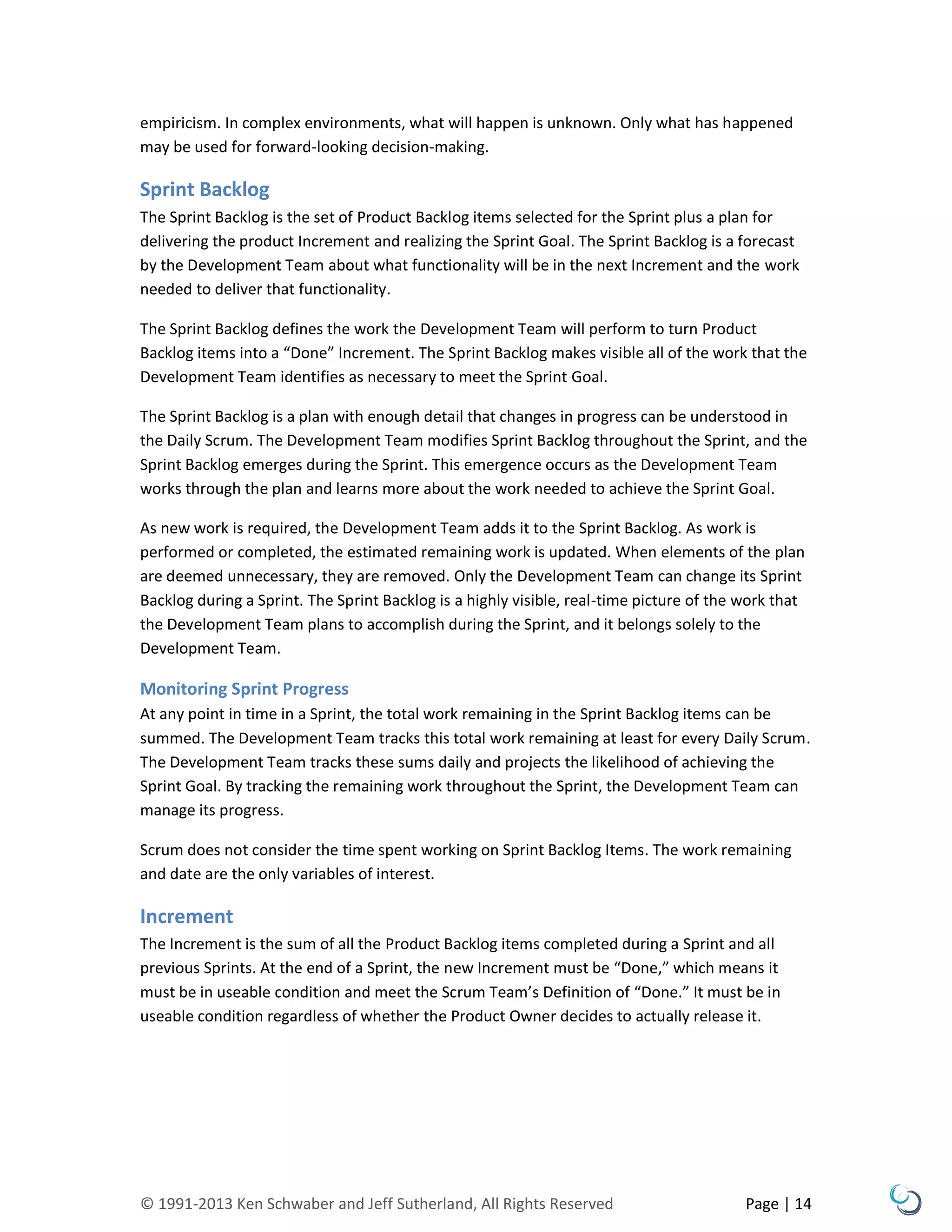 © 1991-2013 Ken Schwaber and Jeff Sutherland, All Rights Reserved Page | 14
empiricism. In complex environments, what will happen is unknown. Only what has happened
may be used for forward-looking decision-making.
Sprint Backlog
The Sprint Backlog is the set of Product Backlog items selected for the Sprint plus a plan for
delivering the product Increment and realizing the Sprint Goal. The Sprint Backlog is a forecast
by the Development Team about what functionality will be in the next Increment and the work
needed to deliver that functionality.
The Sprint Backlog defines the work the Development Team will perform to turn Product
Backlog items into a “Done” Increment. The Sprint Backlog makes visible all of the work that the
Development Team identifies as necessary to meet the Sprint Goal.
The Sprint Backlog is a plan with enough detail that changes in progress can be understood in
the Daily Scrum. The Development Team modifies Sprint Backlog throughout the Sprint, and the
Sprint Backlog emerges during the Sprint. This emergence occurs as the Development Team
works through the plan and learns more about the work needed to achieve the Sprint Goal.
As new work is required, the Development Team adds it to the Sprint Backlog. As work is
performed or completed, the estimated remaining work is updated. When elements of the plan
are deemed unnecessary, they are removed. Only the Development Team can change its Sprint
Backlog during a Sprint. The Sprint Backlog is a highly visible, real-time picture of the work that
the Development Team plans to accomplish during the Sprint, and it belongs solely to the
Development Team.
Monitoring Sprint Progress
At any point in time in a Sprint, the total work remaining in the Sprint Backlog items can be
summed. The Development Team tracks this total work remaining at least for every Daily Scrum.
The Development Team tracks these sums daily and projects the likelihood of achieving the
Sprint Goal. By tracking the remaining work throughout the Sprint, the Development Team can
manage its progress.
Scrum does not consider the time spent working on Sprint Backlog Items. The work remaining
and date are the only variables of interest.
Increment
The Increment is the sum of all the Product Backlog items completed during a Sprint and all
previous Sprints. At the end of a Sprint, the new Increment must be “Done,” which means it
must be in useable condition and meet the Scrum Team’s Definition of “Done.” It must be in
useable condition regardless of whether the Product Owner decides to actually release it.
 