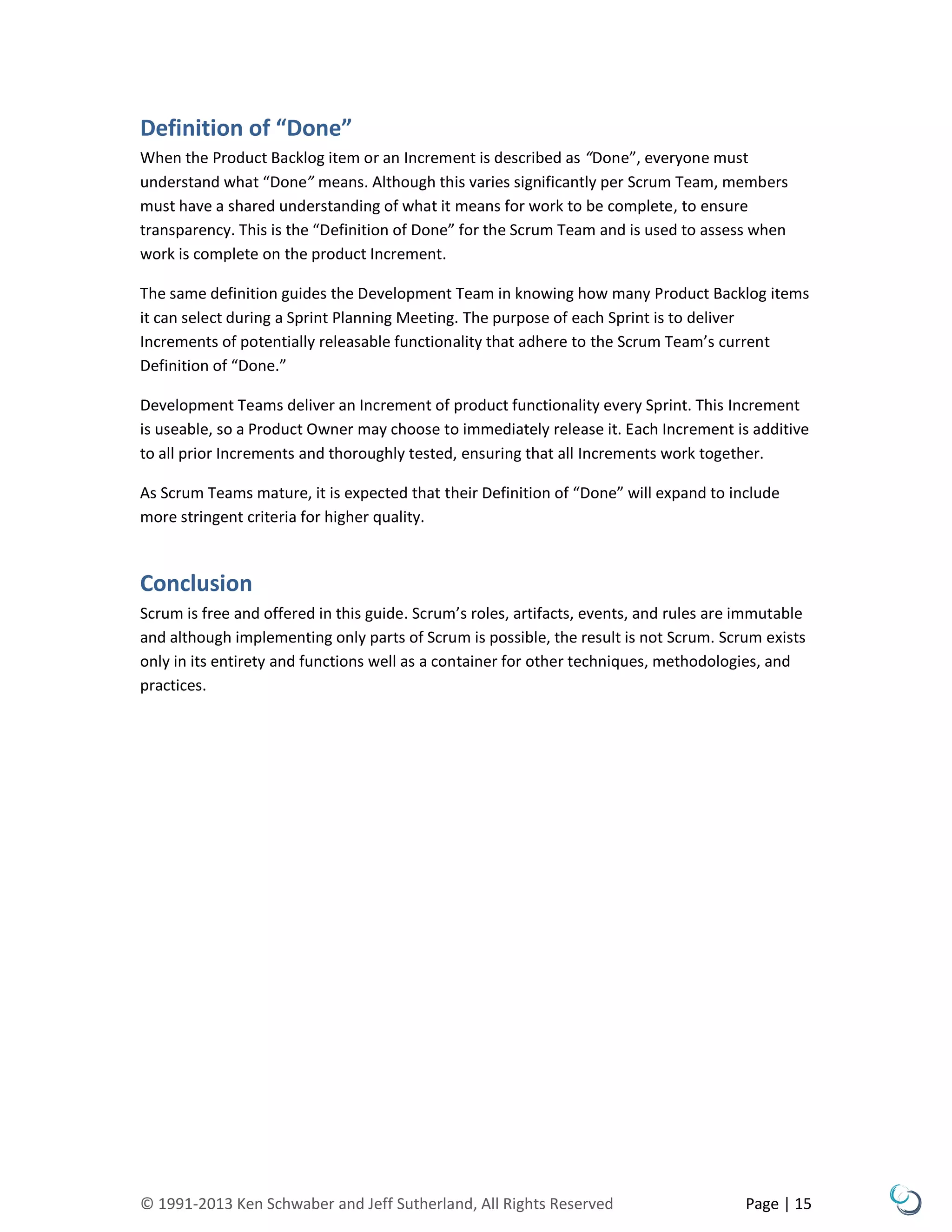 © 1991-2013 Ken Schwaber and Jeff Sutherland, All Rights Reserved Page | 15
Definition of “Done”
When the Product Backlog item or an Increment is described as “Done”, everyone must
understand what “Done” means. Although this varies significantly per Scrum Team, members
must have a shared understanding of what it means for work to be complete, to ensure
transparency. This is the “Definition of Done” for the Scrum Team and is used to assess when
work is complete on the product Increment.
The same definition guides the Development Team in knowing how many Product Backlog items
it can select during a Sprint Planning Meeting. The purpose of each Sprint is to deliver
Increments of potentially releasable functionality that adhere to the Scrum Team’s current
Definition of “Done.”
Development Teams deliver an Increment of product functionality every Sprint. This Increment
is useable, so a Product Owner may choose to immediately release it. Each Increment is additive
to all prior Increments and thoroughly tested, ensuring that all Increments work together.
As Scrum Teams mature, it is expected that their Definition of “Done” will expand to include
more stringent criteria for higher quality.
Conclusion
Scrum is free and offered in this guide. Scrum’s roles, artifacts, events, and rules are immutable
and although implementing only parts of Scrum is possible, the result is not Scrum. Scrum exists
only in its entirety and functions well as a container for other techniques, methodologies, and
practices.
 