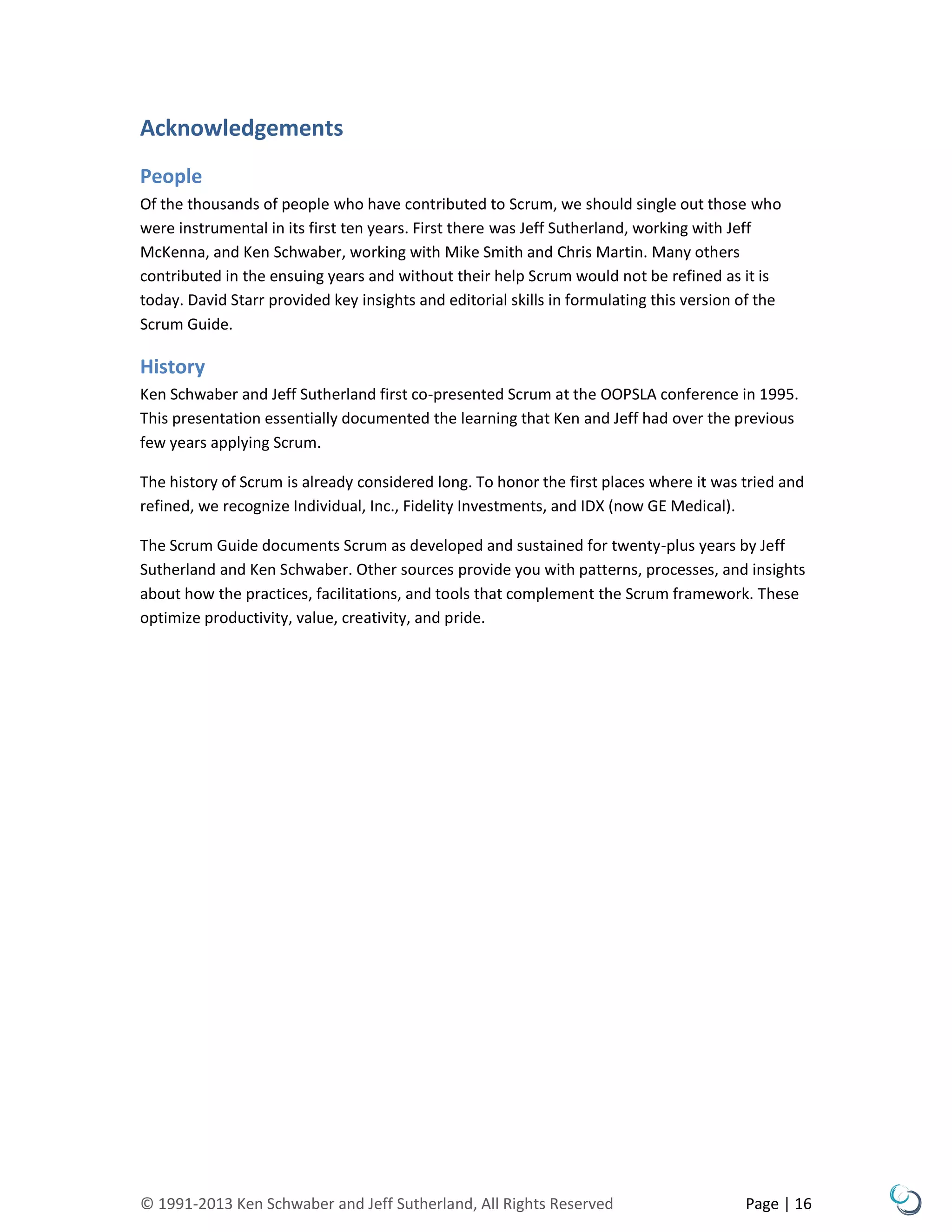 © 1991-2013 Ken Schwaber and Jeff Sutherland, All Rights Reserved Page | 16
Acknowledgements
People
Of the thousands of people who have contributed to Scrum, we should single out those who
were instrumental in its first ten years. First there was Jeff Sutherland, working with Jeff
McKenna, and Ken Schwaber, working with Mike Smith and Chris Martin. Many others
contributed in the ensuing years and without their help Scrum would not be refined as it is
today. David Starr provided key insights and editorial skills in formulating this version of the
Scrum Guide.
History
Ken Schwaber and Jeff Sutherland first co-presented Scrum at the OOPSLA conference in 1995.
This presentation essentially documented the learning that Ken and Jeff had over the previous
few years applying Scrum.
The history of Scrum is already considered long. To honor the first places where it was tried and
refined, we recognize Individual, Inc., Fidelity Investments, and IDX (now GE Medical).
The Scrum Guide documents Scrum as developed and sustained for twenty-plus years by Jeff
Sutherland and Ken Schwaber. Other sources provide you with patterns, processes, and insights
about how the practices, facilitations, and tools that complement the Scrum framework. These
optimize productivity, value, creativity, and pride.
 