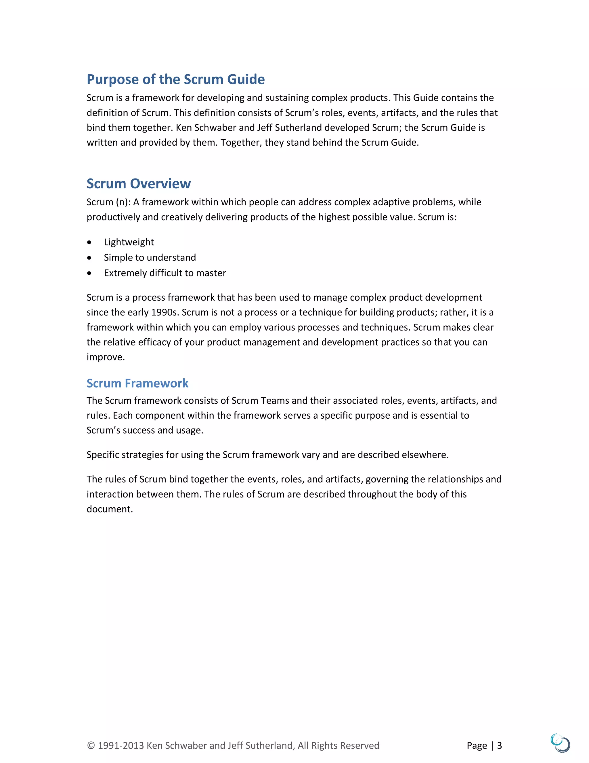 © 1991-2013 Ken Schwaber and Jeff Sutherland, All Rights Reserved Page | 3
Purpose of the Scrum Guide
Scrum is a framework for developing and sustaining complex products. This Guide contains the
definition of Scrum. This definition consists of Scrum’s roles, events, artifacts, and the rules that
bind them together. Ken Schwaber and Jeff Sutherland developed Scrum; the Scrum Guide is
written and provided by them. Together, they stand behind the Scrum Guide.
Scrum Overview
Scrum (n): A framework within which people can address complex adaptive problems, while
productively and creatively delivering products of the highest possible value. Scrum is:
 Lightweight
 Simple to understand
 Extremely difficult to master
Scrum is a process framework that has been used to manage complex product development
since the early 1990s. Scrum is not a process or a technique for building products; rather, it is a
framework within which you can employ various processes and techniques. Scrum makes clear
the relative efficacy of your product management and development practices so that you can
improve.
Scrum Framework
The Scrum framework consists of Scrum Teams and their associated roles, events, artifacts, and
rules. Each component within the framework serves a specific purpose and is essential to
Scrum’s success and usage.
Specific strategies for using the Scrum framework vary and are described elsewhere.
The rules of Scrum bind together the events, roles, and artifacts, governing the relationships and
interaction between them. The rules of Scrum are described throughout the body of this
document.
 