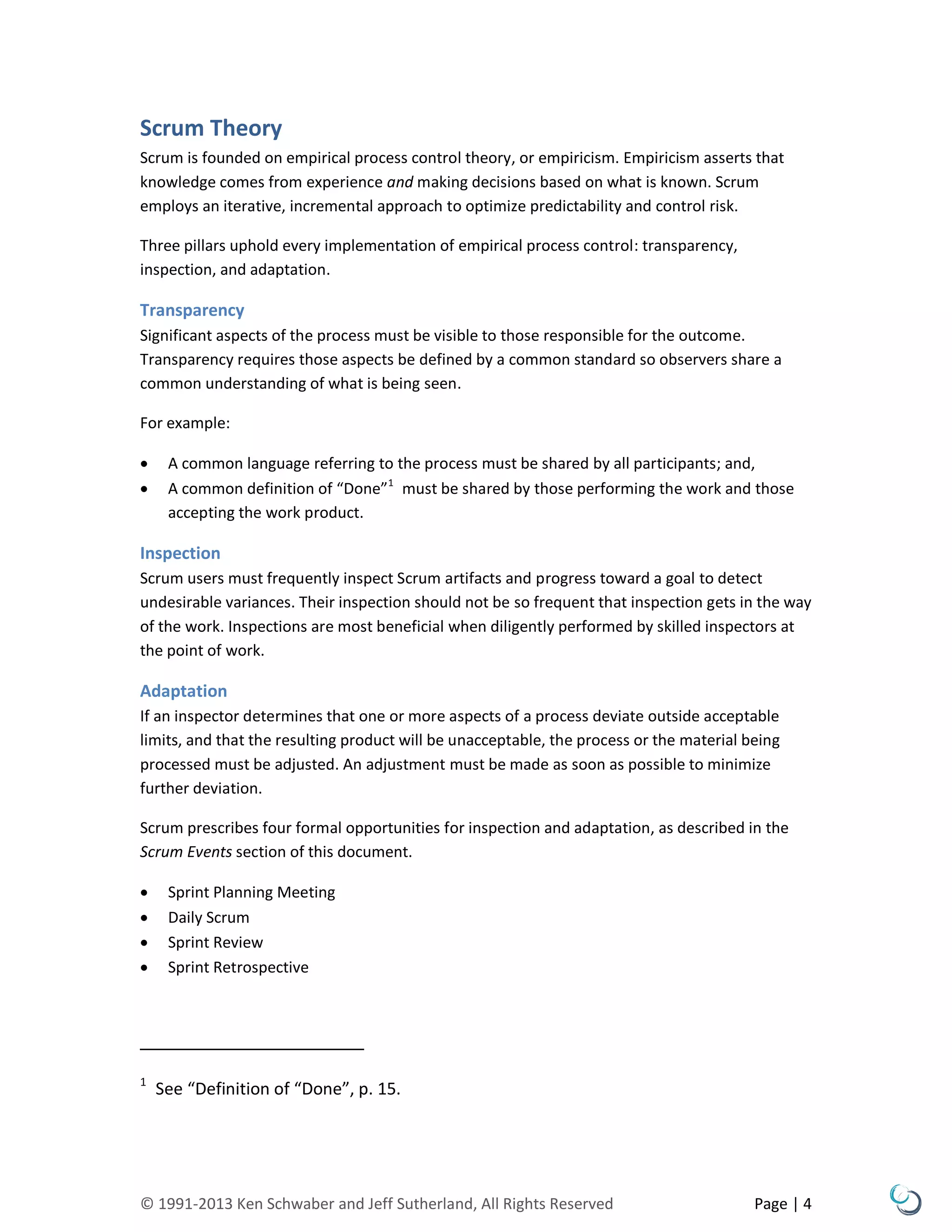 © 1991-2013 Ken Schwaber and Jeff Sutherland, All Rights Reserved Page | 4
Scrum Theory
Scrum is founded on empirical process control theory, or empiricism. Empiricism asserts that
knowledge comes from experience and making decisions based on what is known. Scrum
employs an iterative, incremental approach to optimize predictability and control risk.
Three pillars uphold every implementation of empirical process control: transparency,
inspection, and adaptation.
Transparency
Significant aspects of the process must be visible to those responsible for the outcome.
Transparency requires those aspects be defined by a common standard so observers share a
common understanding of what is being seen.
For example:
 A common language referring to the process must be shared by all participants; and,
 A common definition of “Done”1
must be shared by those performing the work and those
accepting the work product.
Inspection
Scrum users must frequently inspect Scrum artifacts and progress toward a goal to detect
undesirable variances. Their inspection should not be so frequent that inspection gets in the way
of the work. Inspections are most beneficial when diligently performed by skilled inspectors at
the point of work.
Adaptation
If an inspector determines that one or more aspects of a process deviate outside acceptable
limits, and that the resulting product will be unacceptable, the process or the material being
processed must be adjusted. An adjustment must be made as soon as possible to minimize
further deviation.
Scrum prescribes four formal opportunities for inspection and adaptation, as described in the
Scrum Events section of this document.
 Sprint Planning Meeting
 Daily Scrum
 Sprint Review
 Sprint Retrospective
1
See “Definition of “Done”, p. 15.
 