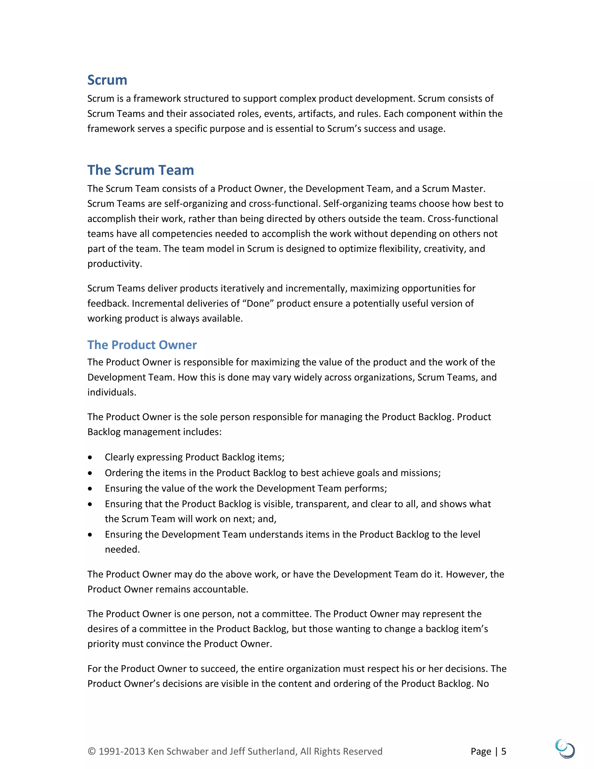 © 1991-2013 Ken Schwaber and Jeff Sutherland, All Rights Reserved Page | 5
Scrum
Scrum is a framework structured to support complex product development. Scrum consists of
Scrum Teams and their associated roles, events, artifacts, and rules. Each component within the
framework serves a specific purpose and is essential to Scrum’s success and usage.
The Scrum Team
The Scrum Team consists of a Product Owner, the Development Team, and a Scrum Master.
Scrum Teams are self-organizing and cross-functional. Self-organizing teams choose how best to
accomplish their work, rather than being directed by others outside the team. Cross-functional
teams have all competencies needed to accomplish the work without depending on others not
part of the team. The team model in Scrum is designed to optimize flexibility, creativity, and
productivity.
Scrum Teams deliver products iteratively and incrementally, maximizing opportunities for
feedback. Incremental deliveries of “Done” product ensure a potentially useful version of
working product is always available.
The Product Owner
The Product Owner is responsible for maximizing the value of the product and the work of the
Development Team. How this is done may vary widely across organizations, Scrum Teams, and
individuals.
The Product Owner is the sole person responsible for managing the Product Backlog. Product
Backlog management includes:
 Clearly expressing Product Backlog items;
 Ordering the items in the Product Backlog to best achieve goals and missions;
 Ensuring the value of the work the Development Team performs;
 Ensuring that the Product Backlog is visible, transparent, and clear to all, and shows what
the Scrum Team will work on next; and,
 Ensuring the Development Team understands items in the Product Backlog to the level
needed.
The Product Owner may do the above work, or have the Development Team do it. However, the
Product Owner remains accountable.
The Product Owner is one person, not a committee. The Product Owner may represent the
desires of a committee in the Product Backlog, but those wanting to change a backlog item’s
priority must convince the Product Owner.
For the Product Owner to succeed, the entire organization must respect his or her decisions. The
Product Owner’s decisions are visible in the content and ordering of the Product Backlog. No
 