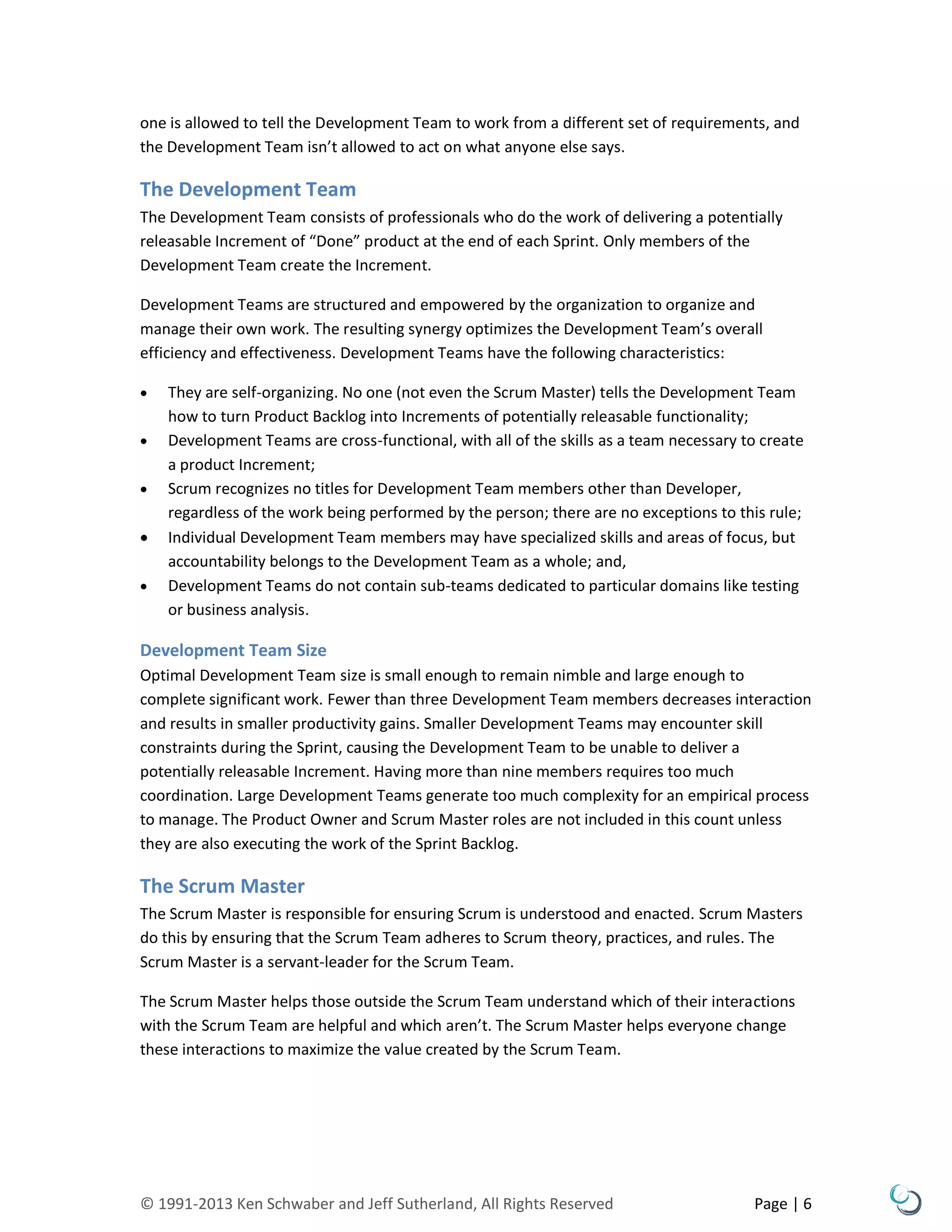 © 1991-2013 Ken Schwaber and Jeff Sutherland, All Rights Reserved Page | 6
one is allowed to tell the Development Team to work from a different set of requirements, and
the Development Team isn’t allowed to act on what anyone else says.
The Development Team
The Development Team consists of professionals who do the work of delivering a potentially
releasable Increment of “Done” product at the end of each Sprint. Only members of the
Development Team create the Increment.
Development Teams are structured and empowered by the organization to organize and
manage their own work. The resulting synergy optimizes the Development Team’s overall
efficiency and effectiveness. Development Teams have the following characteristics:
 They are self-organizing. No one (not even the Scrum Master) tells the Development Team
how to turn Product Backlog into Increments of potentially releasable functionality;
 Development Teams are cross-functional, with all of the skills as a team necessary to create
a product Increment;
 Scrum recognizes no titles for Development Team members other than Developer,
regardless of the work being performed by the person; there are no exceptions to this rule;
 Individual Development Team members may have specialized skills and areas of focus, but
accountability belongs to the Development Team as a whole; and,
 Development Teams do not contain sub-teams dedicated to particular domains like testing
or business analysis.
Development Team Size
Optimal Development Team size is small enough to remain nimble and large enough to
complete significant work. Fewer than three Development Team members decreases interaction
and results in smaller productivity gains. Smaller Development Teams may encounter skill
constraints during the Sprint, causing the Development Team to be unable to deliver a
potentially releasable Increment. Having more than nine members requires too much
coordination. Large Development Teams generate too much complexity for an empirical process
to manage. The Product Owner and Scrum Master roles are not included in this count unless
they are also executing the work of the Sprint Backlog.
The Scrum Master
The Scrum Master is responsible for ensuring Scrum is understood and enacted. Scrum Masters
do this by ensuring that the Scrum Team adheres to Scrum theory, practices, and rules. The
Scrum Master is a servant-leader for the Scrum Team.
The Scrum Master helps those outside the Scrum Team understand which of their interactions
with the Scrum Team are helpful and which aren’t. The Scrum Master helps everyone change
these interactions to maximize the value created by the Scrum Team.
 