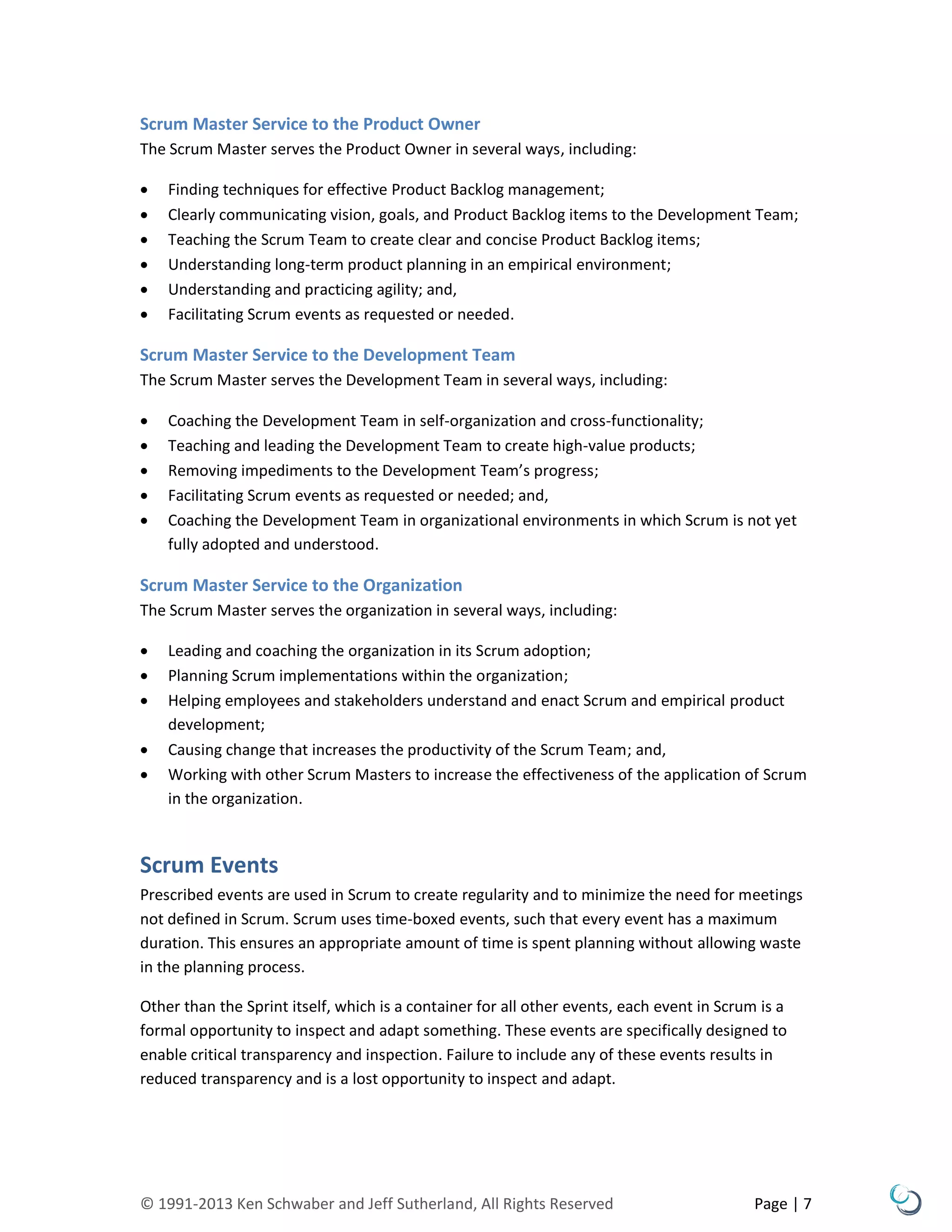© 1991-2013 Ken Schwaber and Jeff Sutherland, All Rights Reserved Page | 7
Scrum Master Service to the Product Owner
The Scrum Master serves the Product Owner in several ways, including:
 Finding techniques for effective Product Backlog management;
 Clearly communicating vision, goals, and Product Backlog items to the Development Team;
 Teaching the Scrum Team to create clear and concise Product Backlog items;
 Understanding long-term product planning in an empirical environment;
 Understanding and practicing agility; and,
 Facilitating Scrum events as requested or needed.
Scrum Master Service to the Development Team
The Scrum Master serves the Development Team in several ways, including:
 Coaching the Development Team in self-organization and cross-functionality;
 Teaching and leading the Development Team to create high-value products;
 Removing impediments to the Development Team’s progress;
 Facilitating Scrum events as requested or needed; and,
 Coaching the Development Team in organizational environments in which Scrum is not yet
fully adopted and understood.
Scrum Master Service to the Organization
The Scrum Master serves the organization in several ways, including:
 Leading and coaching the organization in its Scrum adoption;
 Planning Scrum implementations within the organization;
 Helping employees and stakeholders understand and enact Scrum and empirical product
development;
 Causing change that increases the productivity of the Scrum Team; and,
 Working with other Scrum Masters to increase the effectiveness of the application of Scrum
in the organization.
Scrum Events
Prescribed events are used in Scrum to create regularity and to minimize the need for meetings
not defined in Scrum. Scrum uses time-boxed events, such that every event has a maximum
duration. This ensures an appropriate amount of time is spent planning without allowing waste
in the planning process.
Other than the Sprint itself, which is a container for all other events, each event in Scrum is a
formal opportunity to inspect and adapt something. These events are specifically designed to
enable critical transparency and inspection. Failure to include any of these events results in
reduced transparency and is a lost opportunity to inspect and adapt.
 
