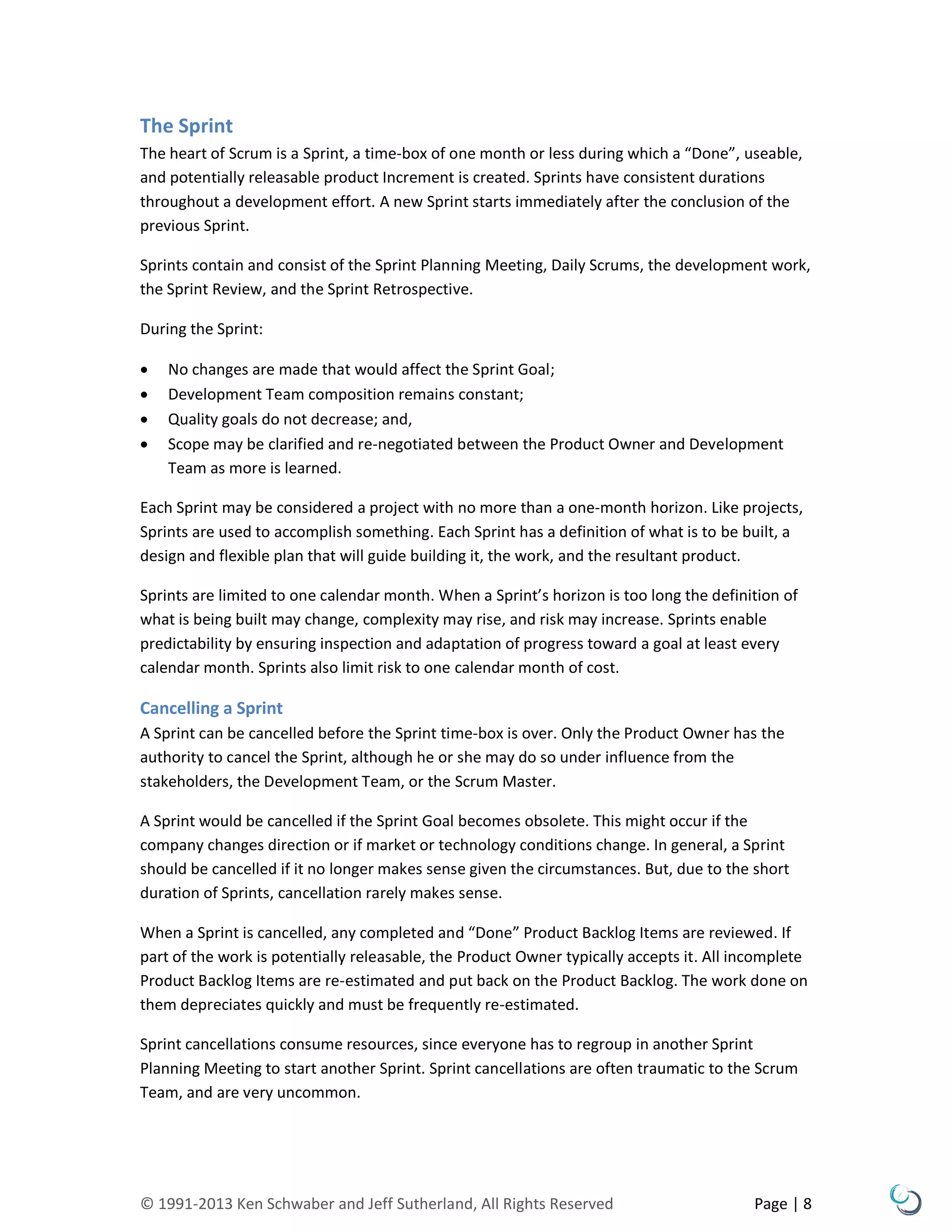 © 1991-2013 Ken Schwaber and Jeff Sutherland, All Rights Reserved Page | 8
The Sprint
The heart of Scrum is a Sprint, a time-box of one month or less during which a “Done”, useable,
and potentially releasable product Increment is created. Sprints have consistent durations
throughout a development effort. A new Sprint starts immediately after the conclusion of the
previous Sprint.
Sprints contain and consist of the Sprint Planning Meeting, Daily Scrums, the development work,
the Sprint Review, and the Sprint Retrospective.
During the Sprint:
 No changes are made that would affect the Sprint Goal;
 Development Team composition remains constant;
 Quality goals do not decrease; and,
 Scope may be clarified and re-negotiated between the Product Owner and Development
Team as more is learned.
Each Sprint may be considered a project with no more than a one-month horizon. Like projects,
Sprints are used to accomplish something. Each Sprint has a definition of what is to be built, a
design and flexible plan that will guide building it, the work, and the resultant product.
Sprints are limited to one calendar month. When a Sprint’s horizon is too long the definition of
what is being built may change, complexity may rise, and risk may increase. Sprints enable
predictability by ensuring inspection and adaptation of progress toward a goal at least every
calendar month. Sprints also limit risk to one calendar month of cost.
Cancelling a Sprint
A Sprint can be cancelled before the Sprint time-box is over. Only the Product Owner has the
authority to cancel the Sprint, although he or she may do so under influence from the
stakeholders, the Development Team, or the Scrum Master.
A Sprint would be cancelled if the Sprint Goal becomes obsolete. This might occur if the
company changes direction or if market or technology conditions change. In general, a Sprint
should be cancelled if it no longer makes sense given the circumstances. But, due to the short
duration of Sprints, cancellation rarely makes sense.
When a Sprint is cancelled, any completed and “Done” Product Backlog Items are reviewed. If
part of the work is potentially releasable, the Product Owner typically accepts it. All incomplete
Product Backlog Items are re-estimated and put back on the Product Backlog. The work done on
them depreciates quickly and must be frequently re-estimated.
Sprint cancellations consume resources, since everyone has to regroup in another Sprint
Planning Meeting to start another Sprint. Sprint cancellations are often traumatic to the Scrum
Team, and are very uncommon.
 