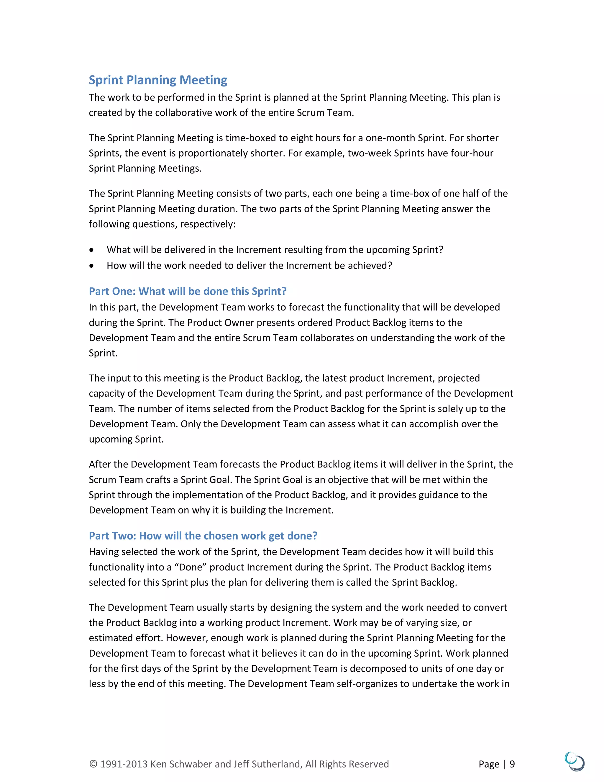 © 1991-2013 Ken Schwaber and Jeff Sutherland, All Rights Reserved Page | 9
Sprint Planning Meeting
The work to be performed in the Sprint is planned at the Sprint Planning Meeting. This plan is
created by the collaborative work of the entire Scrum Team.
The Sprint Planning Meeting is time-boxed to eight hours for a one-month Sprint. For shorter
Sprints, the event is proportionately shorter. For example, two-week Sprints have four-hour
Sprint Planning Meetings.
The Sprint Planning Meeting consists of two parts, each one being a time-box of one half of the
Sprint Planning Meeting duration. The two parts of the Sprint Planning Meeting answer the
following questions, respectively:
 What will be delivered in the Increment resulting from the upcoming Sprint?
 How will the work needed to deliver the Increment be achieved?
Part One: What will be done this Sprint?
In this part, the Development Team works to forecast the functionality that will be developed
during the Sprint. The Product Owner presents ordered Product Backlog items to the
Development Team and the entire Scrum Team collaborates on understanding the work of the
Sprint.
The input to this meeting is the Product Backlog, the latest product Increment, projected
capacity of the Development Team during the Sprint, and past performance of the Development
Team. The number of items selected from the Product Backlog for the Sprint is solely up to the
Development Team. Only the Development Team can assess what it can accomplish over the
upcoming Sprint.
After the Development Team forecasts the Product Backlog items it will deliver in the Sprint, the
Scrum Team crafts a Sprint Goal. The Sprint Goal is an objective that will be met within the
Sprint through the implementation of the Product Backlog, and it provides guidance to the
Development Team on why it is building the Increment.
Part Two: How will the chosen work get done?
Having selected the work of the Sprint, the Development Team decides how it will build this
functionality into a “Done” product Increment during the Sprint. The Product Backlog items
selected for this Sprint plus the plan for delivering them is called the Sprint Backlog.
The Development Team usually starts by designing the system and the work needed to convert
the Product Backlog into a working product Increment. Work may be of varying size, or
estimated effort. However, enough work is planned during the Sprint Planning Meeting for the
Development Team to forecast what it believes it can do in the upcoming Sprint. Work planned
for the first days of the Sprint by the Development Team is decomposed to units of one day or
less by the end of this meeting. The Development Team self-organizes to undertake the work in
 
