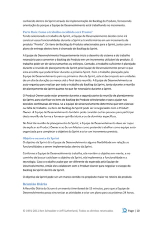 conhecido dentro da Sprint através da implementação do Backlog do Produto, fornecendo
orientação do porque a Equipe de Desenvolvimento está trabalhando no incremento.

Parte Dois: Como o trabalho escolhido será Pronto?
Tendo selecionado o trabalho da Sprint, a Equipe de Desenvolvimento decide como irá
construir essas funcionalidades durante a Sprint e transformá-las em um incremento de
produto “Pronto”. Os itens de Backlog do Produto selecionados para a Sprint, junto com o
plano de entrega destes itens é chamado de Backlog da Sprint.

A Equipe de Desenvolvimento frequentemente inicia o desenho do sistema e do trabalho
necessário para converter o Backlog do Produto em um incremento utilizável do produto. O
trabalho pode ser de vários tamanhos ou esforços. Contudo, o trabalho suficiente é planejado
durante a reunião de planejamento da Sprint pela Equipe de Desenvolvimento prever o que
esta acredita que poderá fazer durante a próxima Sprint. Com o trabalho planejado pela
Equipe de Desenvolvimento para os primeiros dias da Sprint, este é decomposto em unidades
de um dia de duração ou menos até o final desta reunião. A Equipe de Desenvolvimento se
auto-organiza para realizar por todo o trabalho do Backlog da Sprint, tanto durante a reunião
de planejamento da Sprint quanto no que for necessário durante a Sprint.

O Product Owner pode estar presente durante a segunda parte da reunião de planejamento
da Sprint, para clarificar os itens do Backlog do Produto selecionados e para ajudar nas
decisões conflituosas de troca. Se a Equipe de Desenvolvimento determina que tem excesso
ou falta de trabalho, os itens do Backlog da Sprint pode ser renegociados com o Product
Owner. A Equipe de Desenvolvimento também pode convidar outras pessoas para participar
desta reunião de forma a fornecer opinião técnica ou de domínios específicos.

No final da reunião de planejamento da Sprint, a Equipe de Desenvolvimento deve ser capaz
de explicar ao Product Owner e ao Scrum Master como pretende trabalhar como equipe auto-
organizada para completar o objetivo da Sprint e criar um incremento previsto.

Objetivo ou meta da Sprint
O objetivo da Sprint dá a Equipe de Desenvolvimento alguma flexibilidade em relação as
funcionalidades a serem implementadas dentro da Sprint.

Conforme a Equipe de Desenvolvimento trabalha, ela mantém o objetivo em mente, e no
caminho de buscar satisfazer o objetivo da Sprint, ela implementa a funcionalidade e a
tecnologia. Caso o trabalho acabe por ser diferente do esperado pela Equipe de
Desenvolvimento, então eles colaboram com o Product Owner para negociar o escopo do
Backlog da Sprint dentro da Sprint.

O objetivo da Sprint pode ser um marco contido no propósito maior no roteiro do produto.

Reunião Diária
A Reunião Diária do Scrum é um evento time-boxed de 15 minutos, para que a Equipe de
Desenvolvimento possa sincronizar as atividades e criar um plano para as próximas 24 horas.




© 1991-2011 Ken Schwaber e Jeff Sutherland, Todos os direitos reservados              Page | 10
 