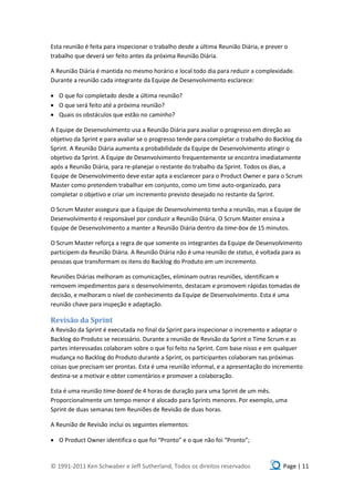 Esta reunião é feita para inspecionar o trabalho desde a última Reunião Diária, e prever o
trabalho que deverá ser feito antes da próxima Reunião Diária.

A Reunião Diária é mantida no mesmo horário e local todo dia para reduzir a complexidade.
Durante a reunião cada integrante da Equipe de Desenvolvimento esclarece:

 O que foi completado desde a última reunião?
 O que será feito até a próxima reunião?
 Quais os obstáculos que estão no caminho?

A Equipe de Desenvolvimento usa a Reunião Diária para avaliar o progresso em direção ao
objetivo da Sprint e para avaliar se o progresso tende para completar o trabalho do Backlog da
Sprint. A Reunião Diária aumenta a probabilidade da Equipe de Desenvolvimento atingir o
objetivo da Sprint. A Equipe de Desenvolvimento frequentemente se encontra imediatamente
após a Reunião Diária, para re-planejar o restante do trabalho da Sprint. Todos os dias, a
Equipe de Desenvolvimento deve estar apta a esclarecer para o Product Owner e para o Scrum
Master como pretendem trabalhar em conjunto, como um time auto-organizado, para
completar o objetivo e criar um incremento previsto desejado no restante da Sprint.

O Scrum Master assegura que a Equipe de Desenvolvimento tenha a reunião, mas a Equipe de
Desenvolvimento é responsável por conduzir a Reunião Diária. O Scrum Master ensina a
Equipe de Desenvolvimento a manter a Reunião Diária dentro da time-box de 15 minutos.

O Scrum Master reforça a regra de que somente os integrantes da Equipe de Desenvolvimento
participem da Reunião Diária. A Reunião Diária não é uma reunião de status, é voltada para as
pessoas que transformam os itens do Backlog do Produto em um incremento.

Reuniões Diárias melhoram as comunicações, eliminam outras reuniões, identificam e
removem impedimentos para o desenvolvimento, destacam e promovem rápidas tomadas de
decisão, e melhoram o nível de conhecimento da Equipe de Desenvolvimento. Esta é uma
reunião chave para inspeção e adaptação.

Revisão da Sprint
A Revisão da Sprint é executada no final da Sprint para inspecionar o incremento e adaptar o
Backlog do Produto se necessário. Durante a reunião de Revisão da Sprint o Time Scrum e as
partes interessadas colaboram sobre o que foi feito na Sprint. Com base nisso e em qualquer
mudança no Backlog do Produto durante a Sprint, os participantes colaboram nas próximas
coisas que precisam ser prontas. Esta é uma reunião informal, e a apresentação do incremento
destina-se a motivar e obter comentários e promover a colaboração.

Esta é uma reunião time-boxed de 4 horas de duração para uma Sprint de um mês.
Proporcionalmente um tempo menor é alocado para Sprints menores. Por exemplo, uma
Sprint de duas semanas tem Reuniões de Revisão de duas horas.

A Reunião de Revisão inclui os seguintes elementos:

 O Product Owner identifica o que foi “Pronto” e o que não foi “Pronto”;


© 1991-2011 Ken Schwaber e Jeff Sutherland, Todos os direitos reservados                Page | 11
 