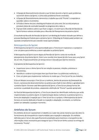  A Equipe de Desenvolvimento discute o que foi bem durante a Sprint, quais problemas
  ocorreram dentro da Sprint, e como estes problemas foram resolvidos;
 A Equipe de Desenvolvimento demonstra o trabalho que está “Pronto” e responde as
  questões sobre o incremento;
 O Product Owner discute o Backlog do Produto tal como está. Ele (ou ela) projeta as
  prováveis datas de conclusão baseado no progresso até a data; e,
 O grupo todo colabora sobre o que fazer a seguir, e é assim que a Reunião de Revisão da
  Sprint fornece valiosas entradas para a Reunião de Planejamento da próxima Sprint.

O resultado da Reunião de Revisão da Sprint é um Backlog do Produto revisado que define o
provável Backlog do Produto para a próxima Sprint. O Backlog do Produto pode também ser
ajustado completamente para atender novas oportunidades.

Retrospectiva da Sprint
A Retrospectiva da Sprint é uma oportunidade para o Time Scrum inspecionar a si próprio e
criar um plano para melhorias a serem aplicadas na próxima Sprint.

A Retrospectiva da Sprint ocorre depois da Revisão da Sprint e antes da reunião de
planejamento da próxima Sprint. Esta é uma reunião time-boxed de três horas para uma Sprint
de um mês. Proporcionalmente um tempo menor é alocado para Sprints menores.

O propósito da Retrospectiva da Sprint é:

 Inspecionar como a última Sprint foi em relação as pessoas, relações, processos e
  ferramentas;
 Identificar e ordenar os principais itens que foram bem e as potenciais melhorias; e,
 Criar um plano para implementar melhorias no modo que o Time Scrum faz seu trabalho;

O Scrum Master encouraja o Time Scrum a melhorar, dentro do processo do framework do
Scrum, o processo de desenvolvimento e as práticas para fazê-lo mais efetivo e agradável para
a próxima Sprint. Durante cada Retrospectiva da Sprint, o Time Scrum planeja formas de
aumentar a qualidade do produto, adaptando a definição de “Pronto” quando apropriado.

Ao final da Retrospectiva da Sprint, o Time Scrum deverá ter identificado melhorias que serão
implementadas na próxima Sprint. A implementação destas melhorias na próxima Sprint é a
forma de adaptação à inspeção que o Time Scrum faz a si próprio. A Retrospectiva da Sprint
fornece um evento dedicado e focado na inspeção e adaptação, no entanto, as melhorias
podem ser adotadas a qualquer momento.



Artefatos do Scrum
Os artefatos do Scrum representam o trabalho ou o valor das várias maneiras que são úteis no
fornecimento de transparência e oportunidades para inspeção e adaptação. Os artefatos
definidos para o Scrum são especificamente projetados para maximizar a transparência das
informações chave necessárias para assegurar que o Time Scrum tenha sucesso na entrega do
incremento “Pronto”.


© 1991-2011 Ken Schwaber e Jeff Sutherland, Todos os direitos reservados              Page | 12
 