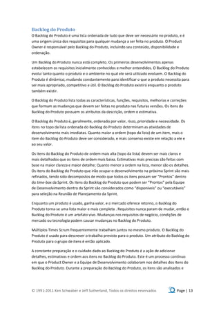 Backlog do Produto
O Backlog do Produto é uma lista ordenada de tudo que deve ser necessário no produto, e é
uma origem única dos requisitos para qualquer mudança a ser feita no produto. O Product
Owner é responsável pelo Backlog do Produto, incluindo seu conteúdo, disponibilidade e
ordenação.

Um Backlog do Produto nunca está completo. Os primeiros desenvolvimentos apenas
estabelecem os requisitos inicialmente conhecidos e melhor entendidos. O Backlog do Produto
evolui tanto quanto o produto e o ambiente no qual ele será utilizado evoluem. O Backlog do
Produto é dinâmico; mudando constantemente para identificar o que o produto necessita para
ser mais apropriado, competitivo e útil. O Backlog do Produto existirá enquanto o produto
também existir.

O Backlog do Produto lista todas as características, funções, requisitos, melhorias e correções
que formam as mudanças que devem ser feitas no produto nas futuras versões. Os itens do
Backlog do Produto possuem os atributos da descrição, ordem e estimativa.

O Backlog do Produto é, geralmente, ordenado por valor, risco, prioridade e necessidade. Os
itens no topo da lista ordenada do Backlog do Produto determinam as atividades de
desenvolvimento mais imediatas. Quanto maior a ordem (topo da lista) de um item, mais o
item do Backlog do Produto deve ser considerado, e mais consenso existe em relação a ele e
ao seu valor.

Os itens do Backlog do Produto de ordem mais alta (topo da lista) devem ser mais claros e
mais detalhados que os itens de ordem mais baixa. Estimativas mais precisas são feitas com
base na maior clareza e maior detalhe; Quanto menor a ordem na lista, menor são os detalhes.
Os itens do Backlog do Produto que irão ocupar o desenvolvimento na próxima Sprint são mais
refinados, tendo sido decompostos de modo que todos os itens possam ser “Prontos” dentro
do time-box da Sprint. Os itens do Backlog do Produto que podem ser “Prontos” pela Equipe
de Desenvolvimento dentro da Sprint são considerados como “disponíveis” ou “executáveis”
para seleção na Reunião de Planejamento da Sprint.

Enquanto um produto é usado, ganha valor, e o mercado oferece retorno, o Backlog do
Produto torna-se uma lista maior e mais completa . Requisitos nunca param de mudar, então o
Backlog do Produto é um artefato vivo. Mudanças nos requisitos de negócio, condições de
mercado ou tecnologia podem causar mudanças no Backlog do Produto.

Múltiplos Times Scrum frequentemente trabalham juntos no mesmo produto. O Backlog do
Produto é usado para descrever o trabalho previsto para o produto. Um atributo do Backlog do
Produto para o grupo de itens é então aplicado.

A constante preparação e o cuidado dado ao Backlog do Produto é a ação de adicionar
detalhes, estimativas e ordem aos itens no Backlog do Produto. Este é um processo contínuo
em que o Product Owner e a Equipe de Desenvolvimento colaboram nos detalhes dos itens do
Backlog do Produto. Durante a preparação do Backlog do Produto, os itens são analisados e




© 1991-2011 Ken Schwaber e Jeff Sutherland, Todos os direitos reservados                 Page | 13
 