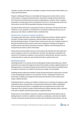 revisados. Contudo, eles podem ser atualizados a qualquer momento pelo Product Owner ou a
critério do Product Owner.

Preparar o Backlog do Produto é uma atividade de tempo parcial, durante a Sprint, entre o
Product Owner e a Equipe de Desenvolvimento. Geralmente a Equipe de Desenvolvimento
tem o domínio do conhecimento para realizar a preparação por si própria. Como e quando a
preparação é considerada pronta é uma decisão do Time Scrum. Esta preparação usualmente
não consome mais de 10% da capacidade da Equipe de Desenvolvimento.

A Equipe de Desenvolvimento é responsável por todas as estimativas. O Product Owner deve
influenciar o Time, ajudando no entendimento e nas decisões conflituosas de troca, mas as
pessoas que irão realizar o trabalham fazem a estimativa final.

Monitorando o Progresso a Caminho do Objetivo
Em qualquer ponto do tempo, o total do trabalho restante para alcançar o objetivo pode ser
resumido. O Product Owner acompanha o total do trabalho restante pelo menos a cada
Reunião de Revisão da Sprint. O Product Owner compara este valor com o trabalho restante na
Reunião de Revisão da Sprint anterior, para avaliar o progresso na direção de completar o
trabalho previsto, pelo tempo estimado para alcançar o objetivo. Esta informação deve ser
transparente para todas as partes interessadas.

Várias práticas como burndown, burnup e outras práticas de estimativa tem sido usadas para
prever o progresso. Estas tem se provado úteis. Contudo, não substituem a importância do
empirismo. Em ambientes complexos, o que acontecerá é desconhecido. Somente o que tem
acontecido pode ser usado para uma tomada de decisão a respeito do que virá.

Backlog da Sprint
O Backlog da Sprint é um conjunto de itens do Backlog do Produto selecionados para a Sprint,
juntamente com o plano de entrega do incremento do produto e atingir o objetivo da Sprint. O
Backlog da Sprint é a previsão da Equipe de Desenvolvimento sobre qual funcionalidade estará
no próximo incremento e do trabalho necessário para entregar a funcionalidade.

O Backlog da Sprint define qual trabalho a Equipe de Desenvolvimento realizará para converter
os itens do Backlog do Produto em um incremento “Pronto”. O Backlog do Produto torna
visível todo o trabalho que a Equipe de Desenvolvimento identifica como necessário para
atingir o objetivo da Sprint.

O Backlog da Sprint é um plano com detalhes suficientes que as mudanças em progresso sejam
entendidas durante a Reunião Diária. A Equipe de Desenvolvimento modifica o Backlog da
Sprint ao longo de toda a Sprint, e o Backlog da Sprint vai surgindo durante a Sprint. Este
surgimento ocorre quando a Equipe de Desenvolvimento trabalha segundo o plano e aprende
mais sobre o trabalho necessário para alcançar o objetivo da Sprint.

Sempre que um novo trabalho é necessário, a Equipe de Desenvolvimento adiciona este ao
Backlog da Sprint. Conforme o trabalho é realizado ou completado, a estimativa do trabalho
restante é atualizada. Quando elementos do plano são considerados desnecessários, eles são



© 1991-2011 Ken Schwaber e Jeff Sutherland, Todos os direitos reservados             Page | 14
 
