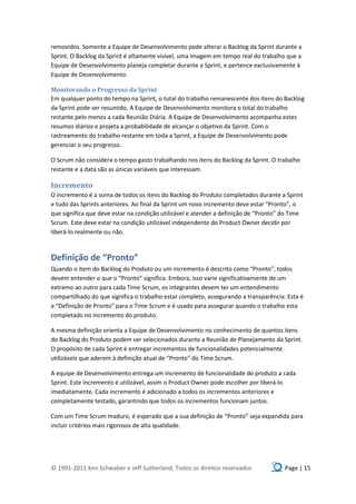 removidos. Somente a Equipe de Desenvolvimento pode alterar o Backlog da Sprint durante a
Sprint. O Backlog da Sprint é altamente visível, uma imagem em tempo real do trabalho que a
Equipe de Desenvolvimento planeja completar durante a Sprint, e pertence exclusivamente à
Equipe de Desenvolvimento.

Monitorando o Progresso da Sprint
Em qualquer ponto do tempo na Sprint, o total do trabalho remanescente dos itens do Backlog
da Sprint pode ser resumido. A Equipe de Desenvolvimento monitora o total do trabalho
restante pelo menos a cada Reunião Diária. A Equipe de Desenvolvimento acompanha estes
resumos diários e projeta a probabilidade de alcançar o objetivo da Sprint. Com o
rastreamento do trabalho restante em toda a Sprint, a Equipe de Desenvolvimento pode
gerenciar o seu progresso.

O Scrum não considera o tempo gasto trabalhando nos itens do Backlog da Sprint. O trabalho
restante e a data são as únicas variáveis que interessam.

Incremento
O incremento é a soma de todos os itens do Backlog do Produto completados durante a Sprint
e tudo das Sprints anteriores. Ao final da Sprint um novo incremento deve estar “Pronto”, o
que significa que deve estar na condição utilizável e atender a definição de “Pronto” do Time
Scrum. Este deve estar na condição utilizável independente do Product Owner decidir por
liberá-lo realmente ou não.



Definição de “Pronto”
Quando o item do Backlog do Produto ou um incremento é descrito como “Pronto”, todos
devem entender o que o “Pronto” significa. Embora, isso varie significativamente de um
extremo ao outro para cada Time Scrum, os integrantes devem ter um entendimento
compartilhado do que significa o trabalho estar completo, assegurando a transparência. Esta é
a “Definição de Pronto” para o Time Scrum e é usado para assegurar quando o trabalho esta
completado no incremento do produto.

A mesma definição orienta a Equipe de Desenvolvimento no conhecimento de quantos itens
do Backlog do Produto podem ser selecionados durante a Reunião de Planejamento da Sprint.
O propósito de cada Sprint é entregar incrementos de funcionalidades potencialmente
utilizáveis que aderem à definição atual de “Pronto” do Time Scrum.

A equipe de Desenvolvimento entrega um incremento de funcionalidade do produto a cada
Sprint. Este incremento é utilizável, assim o Product Owner pode escolher por liberá-lo
imediatamente. Cada incremento é adicionado a todos os incrementos anteriores e
completamente testado, garantindo que todos os incrementos funcionam juntos.

Com um Time Scrum maduro, é esperado que a sua definição de “Pronto” seja expandida para
incluir critérios mais rigorosos de alta qualidade.




© 1991-2011 Ken Schwaber e Jeff Sutherland, Todos os direitos reservados              Page | 15
 