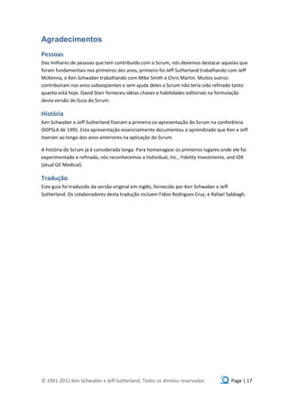Agradecimentos
Pessoas
Das milhares de pessoas que tem contribuído com o Scrum, nós devemos destacar aquelas que
foram fundamentais nos primeiros dez anos, primeiro foi Jeff Sutherland trabalhando com Jeff
McKenna, e Ken Schwaber trabalhando com Mike Smith e Chris Martin. Muitos outros
contribuíram nos anos subseqüentes e sem ajuda deles o Scrum não teria sido refinado tanto
quanto está hoje. David Starr forneceu idéias chaves e habilidades editoriais na formulação
desta versão do Guia do Scrum.

História
Ken Schwaber e Jeff Sutherland fizeram a primeira co-apresentação do Scrum na conferência
OOPSLA de 1995. Esta apresentação essencialmente documentou o aprendizado que Ken e Jeff
tiveram ao longo dos anos anteriores na aplicação do Scrum.

A história do Scrum já é considerada longa. Para homenagear os primeiros lugares onde ele foi
experimentado e refinado, nós reconhecemos a Individual, Inc., Fidelity Investments, and IDX
(atual GE Medical).

Tradução
Este guia foi traduzido da versão original em inglês, fornecido por Ken Schwaber e Jeff
Sutherland. Os colaboradores desta tradução incluem Fábio Rodrigues Cruz, e Rafael Sabbagh.




© 1991-2011 Ken Schwaber e Jeff Sutherland, Todos os direitos reservados              Page | 17
 
