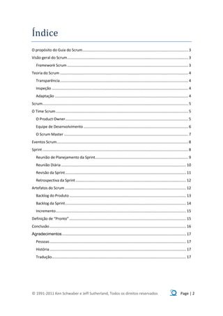 Índice
O propósito do Guia do Scrum ...................................................................................................... 3
Visão geral do Scrum ..................................................................................................................... 3
   Framework Scrum ..................................................................................................................... 3
Teoria do Scrum ............................................................................................................................ 4
   Transparência ............................................................................................................................ 4
   Inspeção .................................................................................................................................... 4
   Adaptação ................................................................................................................................. 4
Scrum............................................................................................................................................. 5
O Time Scrum ................................................................................................................................ 5
   O Product Owner....................................................................................................................... 5
   Equipe de Desenvolvimento ..................................................................................................... 6
   O Scrum Master ........................................................................................................................ 7
Eventos Scrum ............................................................................................................................... 8
Sprint ............................................................................................................................................. 8
   Reunião de Planejamento da Sprint.......................................................................................... 9
   Reunião Diária ......................................................................................................................... 10
   Revisão da Sprint ..................................................................................................................... 11
   Retrospectiva da Sprint ........................................................................................................... 12
Artefatos do Scrum ..................................................................................................................... 12
   Backlog do Produto ................................................................................................................. 13
   Backlog da Sprint ..................................................................................................................... 14
   Incremento .............................................................................................................................. 15
Definição de “Pronto” ................................................................................................................. 15
Conclusão .................................................................................................................................... 16
Agradecimentos ........................................................................................................................ 17
   Pessoas .................................................................................................................................... 17
   História .................................................................................................................................... 17
   Tradução.................................................................................................................................. 17




© 1991-2011 Ken Schwaber e Jeff Sutherland, Todos os direitos reservados                                                                    Page | 2
 