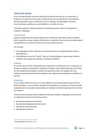 Teoria do Scrum
Scrum é fundamentado nas teorias empíricas de controle de processo, ou empirismo. O
empirismo. O empirismo afirma que o conhecimento vem da experiência e de tomada de
decisões baseadas no que é conhecido. O Scrum emprega uma abordagem iterativa e
incremental para aperfeiçoar a previsibilidade e o controle de riscos.

Três pilares apóiam a implementação de controle de processo empírico: transparência,
inspeção e adaptação.

Transparência
Aspectos significativos do processo devem estar visíveis aos responsáveis pelos resultados.
Esta transparência requer aspectos definidos por um padrão comum para que os observadores
compartilharem um mesmo entendimento do que está sendo visto.

Por exemplo:

 Uma linguagem comum referindo-se ao processo deve ser compartilhada por todos os
  participantes; e,
 Uma definição comum de “Pronto”1 deve ser compartilhada por aqueles que realizam o
  trabalho e por aqueles que aceitam o resultado do trabalho.

Inspeção
Os usuários Scrum devem, frequentemente, inspecionar os artefatos Scrum e o progresso em
direção ao objetivo, para detectar indesejáveis variações. Esta inspeção,não deve no entanto,
ser tão freqüente que atrapalhe a própria execução das tarefas. As inspeções são mais
benéficas quando realizadas de forma diligente por inspetores especializados no trabalho a se
verificar.

Adaptação
Se um inspetor determina que um ou mais aspectos de um processo desviou para fora dos
limites aceitáveis, e que o produto resultado será inaceitável, o processo ou o material sendo
produzido deve ser ajustado. O ajuste deve ser realizado o mais breve possível para minimizar
mais desvios.

O Scrum prescreve quatro oportunidades formais para inspeção e adaptação, como descrito
na seção Eventos do Scrum deste documento.

     Reunião de planejamento da Sprint
     Reunião diária(originária do Daily Scrum)
     Reunião de revisão da Sprint
     Retrospectiva da Sprint




1
    Veja definição de “Pronto”, p. 15



© 1991-2011 Ken Schwaber e Jeff Sutherland, Todos os direitos reservados                Page | 4
 