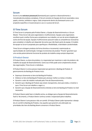 Scrum
Scrum é uma estrutura processual (framework) para suportar o desenvolvimento e
manutenção de produtos complexos. O Scrum consiste em Equipes do Scrum associadas a seus
papéis, eventos, artefatos e regras. Cada componente dentro do framework serve a um
propósito específico e é essencial para o uso e o sucesso do Scrum.



O Time Scrum
O Time Scrum é composto pelo Product Owner, a Equipe de Desenvolvimento e o Scrum
Master. Times Scrum são auto-organizáveis e multifuncionais. Equipes auto-organizáveis
escolhem qual a melhor forma para completarem seu trabalho, em vez de serem dirigidos por
outros de fora da equipe. Equipes multifuncionais possuem todas as competências necessárias
para completar o trabalho sem depender de outros que não fazem parte da equipe. O modelo
de equipe no Scrum é projetado para aperfeiçoar a flexibilidade, criatividade e produtividade.

Times Scrum entregam produtos de forma iterativa e incremental, maximizando as
oportunidades de realimentação. Entregas incrementais de produto “Pronto” garantem que
uma versão potencialmente funcional do produto do trabalho esteja sempre disponível.

O Product Owner
O Product Owner, ou dono do produto, é o responsável por maximizar o valor do produto e do
trabalho da equipe de Desenvolvimento. Como isso é feito pode variar amplamente através
das organizações, Times Scrum e indivíduos.

O Product Owner é a única pessoa responsável por gerenciar o Backlog do Produto. O
gerenciamento do Backlog do Produto inclui:

 Expressar claramente os itens do Backlog do Produto;
 Ordenar os itens do Backlog do Produto para alcançar melhor as metas e missões;
 Garantir o valor do trabalho realizado pelo Time de Desenvolvimento;
 Garantir que o Backlog do Produto seja visível, transparente, claro para todos, e mostrar o
  que o Time Scrum vai trabalhar a seguir; e,
 Garantir que a Equipe de Desenvolvimento entenda os itens do Backlog do Produto no nível
  necessário.

O Product Owner pode fazer o trabalho acima, ou delegar para a Equipe de Desenvolvimento
fazê-lo. No entanto, o Product Owner continua sendo o responsável pelos trabalhos.

O Product Owner é uma pessoa e não um comitê. O Product Owner pode representar o desejo
de um comitê no Backlog do Produto, mas aqueles que quiserem uma alteração nas
prioridades dos itens de Backlog devem convencer o Product Owner.




© 1991-2011 Ken Schwaber e Jeff Sutherland, Todos os direitos reservados                Page | 5
 
