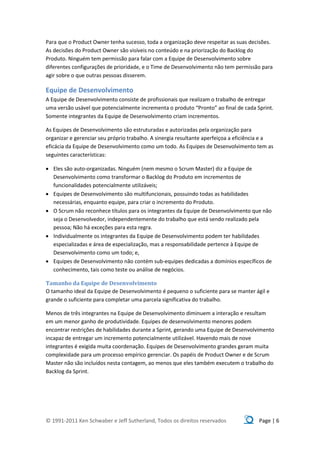 Para que o Product Owner tenha sucesso, toda a organização deve respeitar as suas decisões.
As decisões do Product Owner são visíveis no conteúdo e na priorização do Backlog do
Produto. Ninguém tem permissão para falar com a Equipe de Desenvolvimento sobre
diferentes configurações de prioridade, e o Time de Desenvolvimento não tem permissão para
agir sobre o que outras pessoas disserem.

Equipe de Desenvolvimento
A Equipe de Desenvolvimento consiste de profissionais que realizam o trabalho de entregar
uma versão usável que potencialmente incrementa o produto “Pronto” ao final de cada Sprint.
Somente integrantes da Equipe de Desenvolvimento criam incrementos.

As Equipes de Desenvolvimento são estruturadas e autorizadas pela organização para
organizar e gerenciar seu próprio trabalho. A sinergia resultante aperfeiçoa a eficiência e a
eficácia da Equipe de Desenvolvimento como um todo. As Equipes de Desenvolvimento tem as
seguintes características:

 Eles são auto-organizadas. Ninguém (nem mesmo o Scrum Master) diz a Equipe de
  Desenvolvimento como transformar o Backlog do Produto em incrementos de
  funcionalidades potencialmente utilizáveis;
 Equipes de Desenvolvimento são multifuncionais, possuindo todas as habilidades
  necessárias, enquanto equipe, para criar o incremento do Produto.
 O Scrum não reconhece títulos para os integrantes da Equipe de Desenvolvimento que não
  seja o Desenvolvedor, independentemente do trabalho que está sendo realizado pela
  pessoa; Não há exceções para esta regra.
 Individualmente os integrantes da Equipe de Desenvolvimento podem ter habilidades
  especializadas e área de especialização, mas a responsabilidade pertence à Equipe de
  Desenvolvimento como um todo; e,
 Equipes de Desenvolvimento não contém sub-equipes dedicadas a domínios específicos de
  conhecimento, tais como teste ou análise de negócios.

Tamanho da Equipe de Desenvolvimento
O tamanho ideal da Equipe de Desenvolvimento é pequeno o suficiente para se manter ágil e
grande o suficiente para completar uma parcela significativa do trabalho.

Menos de três integrantes na Equipe de Desenvolvimento diminuem a interação e resultam
em um menor ganho de produtividade. Equipes de desenvolvimento menores podem
encontrar restrições de habilidades durante a Sprint, gerando uma Equipe de Desenvolvimento
incapaz de entregar um incremento potencialmente utilizável. Havendo mais de nove
integrantes é exigida muita coordenação. Equipes de Desenvolvimento grandes geram muita
complexidade para um processo empírico gerenciar. Os papéis de Product Owner e de Scrum
Master não são incluídos nesta contagem, ao menos que eles também executem o trabalho do
Backlog da Sprint.




© 1991-2011 Ken Schwaber e Jeff Sutherland, Todos os direitos reservados               Page | 6
 