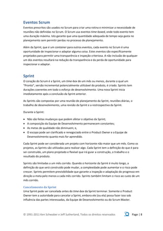 Eventos Scrum
Eventos prescritos são usados no Scrum para criar uma rotina e minimizar a necessidade de
reuniões não definidas no Scrum. O Scrum usa eventos time-boxed, onde todo evento tem
uma duração máxima. Isto garante que uma quantidade adequada de tempo seja gasta no
planejamento sem permitir perdas no processo de planejamento.

Além da Sprint, que é um container para outros eventos, cada evento no Scrum é uma
oportunidade de inspecionar e adaptar alguma coisa. Estes eventos são especificamente
projetados para permitir uma transparência e inspeção criteriosa. A não inclusão de qualquer
um dos eventos resultará na redução da transparência e da perda de oportunidade para
inspecionar e adaptar.



Sprint
O coração do Scrum é a Sprint, um time-box de um mês ou menos, durante o qual um
“Pronto”, versão incremental potencialmente utilizável do produto, é criado. Sprints tem
durações coerentes em todo o esforço de desenvolvimento. Uma nova Sprint inicia
imediatamente após a conclusão da Sprint anterior.

As Sprints são compostas por uma reunião de planejamento da Sprint, reuniões diárias, o
trabalho de desenvolvimento, uma revisão da Sprint e a restrospectiva da Sprint.

Durante a Sprint:

   Não são feitas mudanças que podem afetar o objetivo da Sprint;
   A composição da Equipe de Desenvolvimento permanecem constantes;
   As metas de qualidade não diminuem; e,
   O escopo pode ser clarificado e renegociado entre o Product Owner e a Equipe de
    Desenvolvimento quanto mais for aprendido.

Cada Sprint pode ser considerada um projeto com horizonte não maior que um mês. Como os
projetos, as Sprints são utilizadas para realizar algo. Cada Sprint tem a definição do que é para
ser construído, um plano projetado e flexível que irá guiar a construção, o trabalho e o
resultado do produto.

Sprints são limitadas a um mês corrido. Quando o horizonte da Sprint é muito longo, a
definição do que será construído pode mudar, a complexidade pode aumentar e o risco pode
crescer. Sprints permitem previsibilidade que garante a inspeção e adaptação do progresso em
direção a meta pelo menos a cada mês corrido. Sprints também limitam o risco ao custo de um
mês corrido.

Cancelamento da Sprint
Uma Sprint pode ser cancelada antes do time-box da Sprint terminar. Somente o Product
Owner tem a autoridade para cancelar a Sprint, embora ele (ou ela) possa fazer isso sob
influência das partes interessadas, da Equipe de Desenvolvimento ou do Scrum Master.



© 1991-2011 Ken Schwaber e Jeff Sutherland, Todos os direitos reservados                   Page | 8
 
